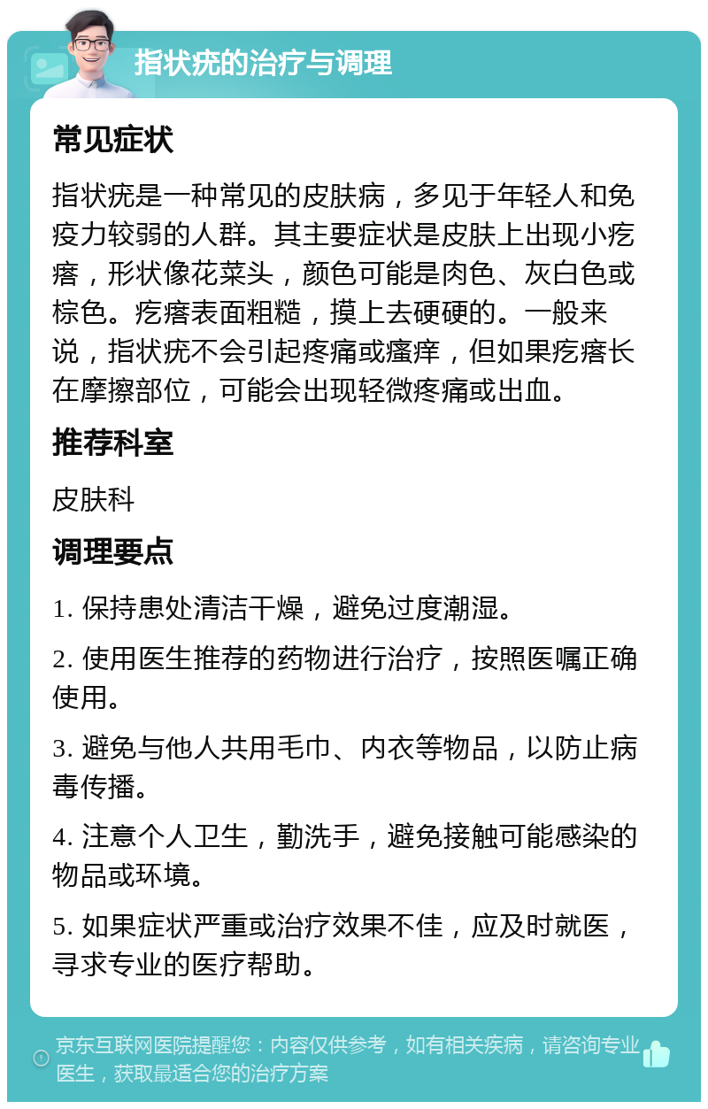 指状疣的治疗与调理 常见症状 指状疣是一种常见的皮肤病，多见于年轻人和免疫力较弱的人群。其主要症状是皮肤上出现小疙瘩，形状像花菜头，颜色可能是肉色、灰白色或棕色。疙瘩表面粗糙，摸上去硬硬的。一般来说，指状疣不会引起疼痛或瘙痒，但如果疙瘩长在摩擦部位，可能会出现轻微疼痛或出血。 推荐科室 皮肤科 调理要点 1. 保持患处清洁干燥，避免过度潮湿。 2. 使用医生推荐的药物进行治疗，按照医嘱正确使用。 3. 避免与他人共用毛巾、内衣等物品，以防止病毒传播。 4. 注意个人卫生，勤洗手，避免接触可能感染的物品或环境。 5. 如果症状严重或治疗效果不佳，应及时就医，寻求专业的医疗帮助。