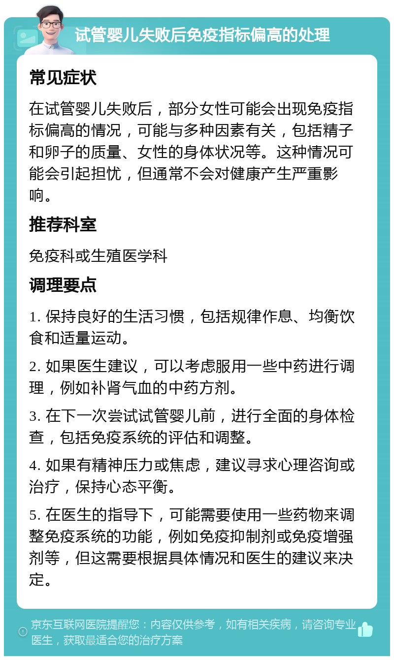 试管婴儿失败后免疫指标偏高的处理 常见症状 在试管婴儿失败后，部分女性可能会出现免疫指标偏高的情况，可能与多种因素有关，包括精子和卵子的质量、女性的身体状况等。这种情况可能会引起担忧，但通常不会对健康产生严重影响。 推荐科室 免疫科或生殖医学科 调理要点 1. 保持良好的生活习惯，包括规律作息、均衡饮食和适量运动。 2. 如果医生建议，可以考虑服用一些中药进行调理，例如补肾气血的中药方剂。 3. 在下一次尝试试管婴儿前，进行全面的身体检查，包括免疫系统的评估和调整。 4. 如果有精神压力或焦虑，建议寻求心理咨询或治疗，保持心态平衡。 5. 在医生的指导下，可能需要使用一些药物来调整免疫系统的功能，例如免疫抑制剂或免疫增强剂等，但这需要根据具体情况和医生的建议来决定。