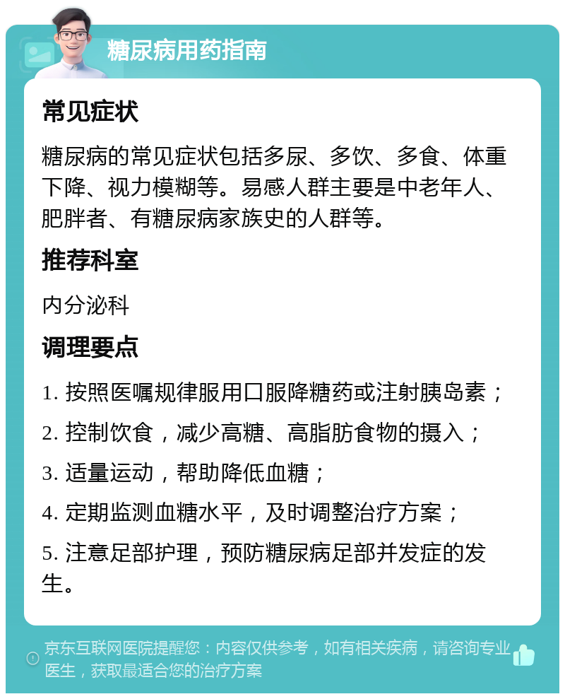 糖尿病用药指南 常见症状 糖尿病的常见症状包括多尿、多饮、多食、体重下降、视力模糊等。易感人群主要是中老年人、肥胖者、有糖尿病家族史的人群等。 推荐科室 内分泌科 调理要点 1. 按照医嘱规律服用口服降糖药或注射胰岛素； 2. 控制饮食，减少高糖、高脂肪食物的摄入； 3. 适量运动，帮助降低血糖； 4. 定期监测血糖水平，及时调整治疗方案； 5. 注意足部护理，预防糖尿病足部并发症的发生。