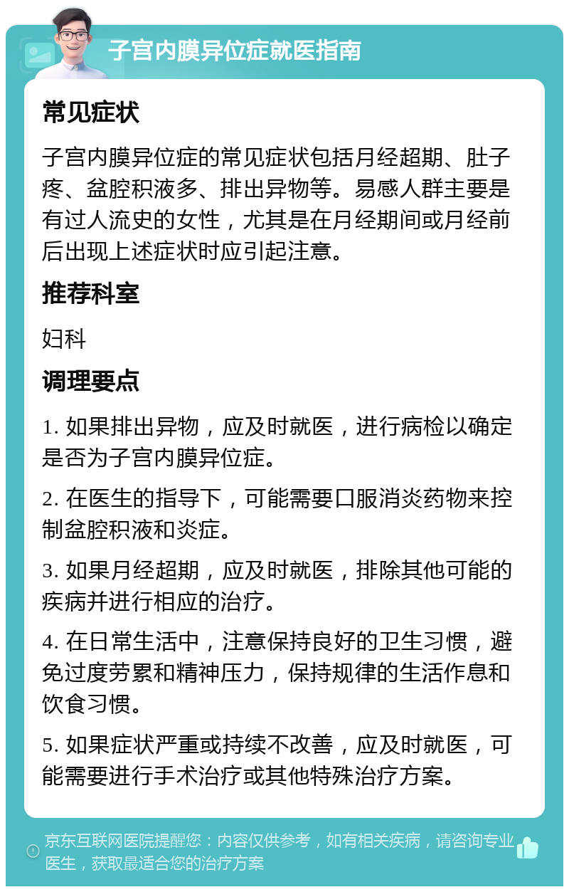 子宫内膜异位症就医指南 常见症状 子宫内膜异位症的常见症状包括月经超期、肚子疼、盆腔积液多、排出异物等。易感人群主要是有过人流史的女性，尤其是在月经期间或月经前后出现上述症状时应引起注意。 推荐科室 妇科 调理要点 1. 如果排出异物，应及时就医，进行病检以确定是否为子宫内膜异位症。 2. 在医生的指导下，可能需要口服消炎药物来控制盆腔积液和炎症。 3. 如果月经超期，应及时就医，排除其他可能的疾病并进行相应的治疗。 4. 在日常生活中，注意保持良好的卫生习惯，避免过度劳累和精神压力，保持规律的生活作息和饮食习惯。 5. 如果症状严重或持续不改善，应及时就医，可能需要进行手术治疗或其他特殊治疗方案。