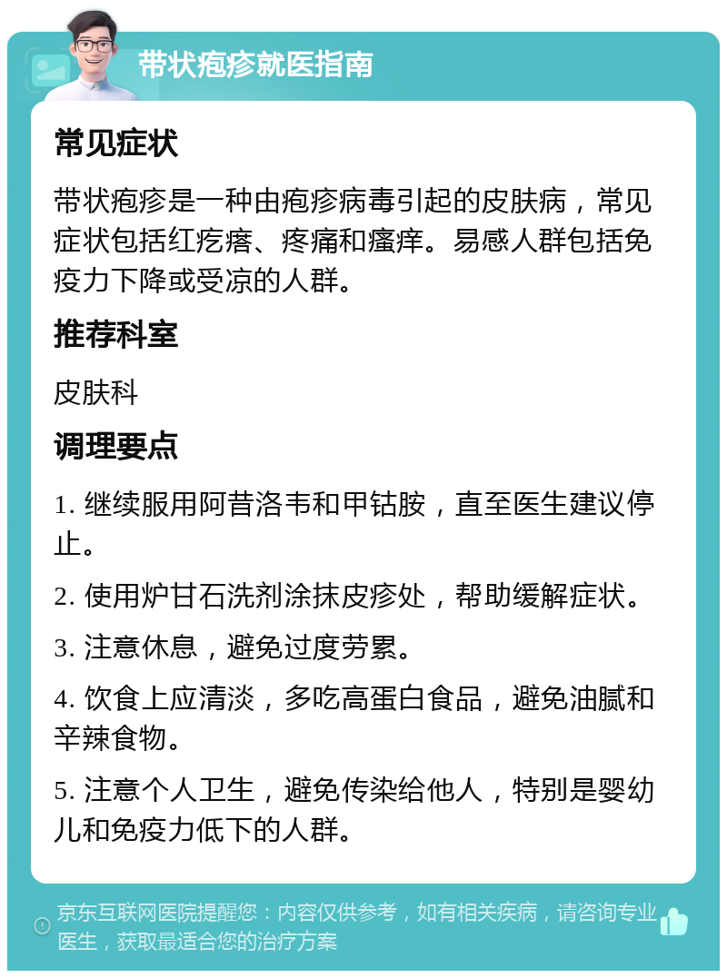 带状疱疹就医指南 常见症状 带状疱疹是一种由疱疹病毒引起的皮肤病，常见症状包括红疙瘩、疼痛和瘙痒。易感人群包括免疫力下降或受凉的人群。 推荐科室 皮肤科 调理要点 1. 继续服用阿昔洛韦和甲钴胺，直至医生建议停止。 2. 使用炉甘石洗剂涂抹皮疹处，帮助缓解症状。 3. 注意休息，避免过度劳累。 4. 饮食上应清淡，多吃高蛋白食品，避免油腻和辛辣食物。 5. 注意个人卫生，避免传染给他人，特别是婴幼儿和免疫力低下的人群。