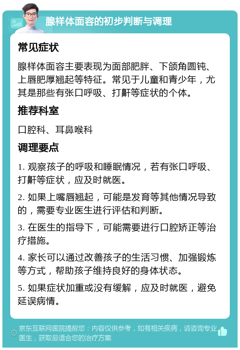 腺样体面容的初步判断与调理 常见症状 腺样体面容主要表现为面部肥胖、下颌角圆钝、上唇肥厚翘起等特征。常见于儿童和青少年，尤其是那些有张口呼吸、打鼾等症状的个体。 推荐科室 口腔科、耳鼻喉科 调理要点 1. 观察孩子的呼吸和睡眠情况，若有张口呼吸、打鼾等症状，应及时就医。 2. 如果上嘴唇翘起，可能是发育等其他情况导致的，需要专业医生进行评估和判断。 3. 在医生的指导下，可能需要进行口腔矫正等治疗措施。 4. 家长可以通过改善孩子的生活习惯、加强锻炼等方式，帮助孩子维持良好的身体状态。 5. 如果症状加重或没有缓解，应及时就医，避免延误病情。