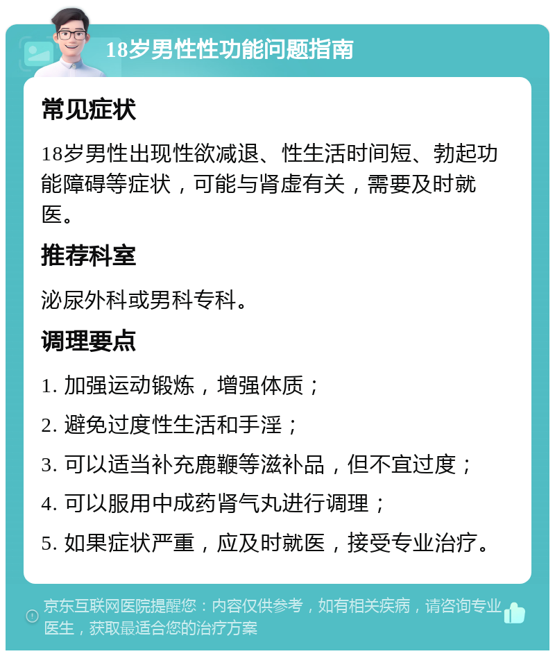 18岁男性性功能问题指南 常见症状 18岁男性出现性欲减退、性生活时间短、勃起功能障碍等症状，可能与肾虚有关，需要及时就医。 推荐科室 泌尿外科或男科专科。 调理要点 1. 加强运动锻炼，增强体质； 2. 避免过度性生活和手淫； 3. 可以适当补充鹿鞭等滋补品，但不宜过度； 4. 可以服用中成药肾气丸进行调理； 5. 如果症状严重，应及时就医，接受专业治疗。