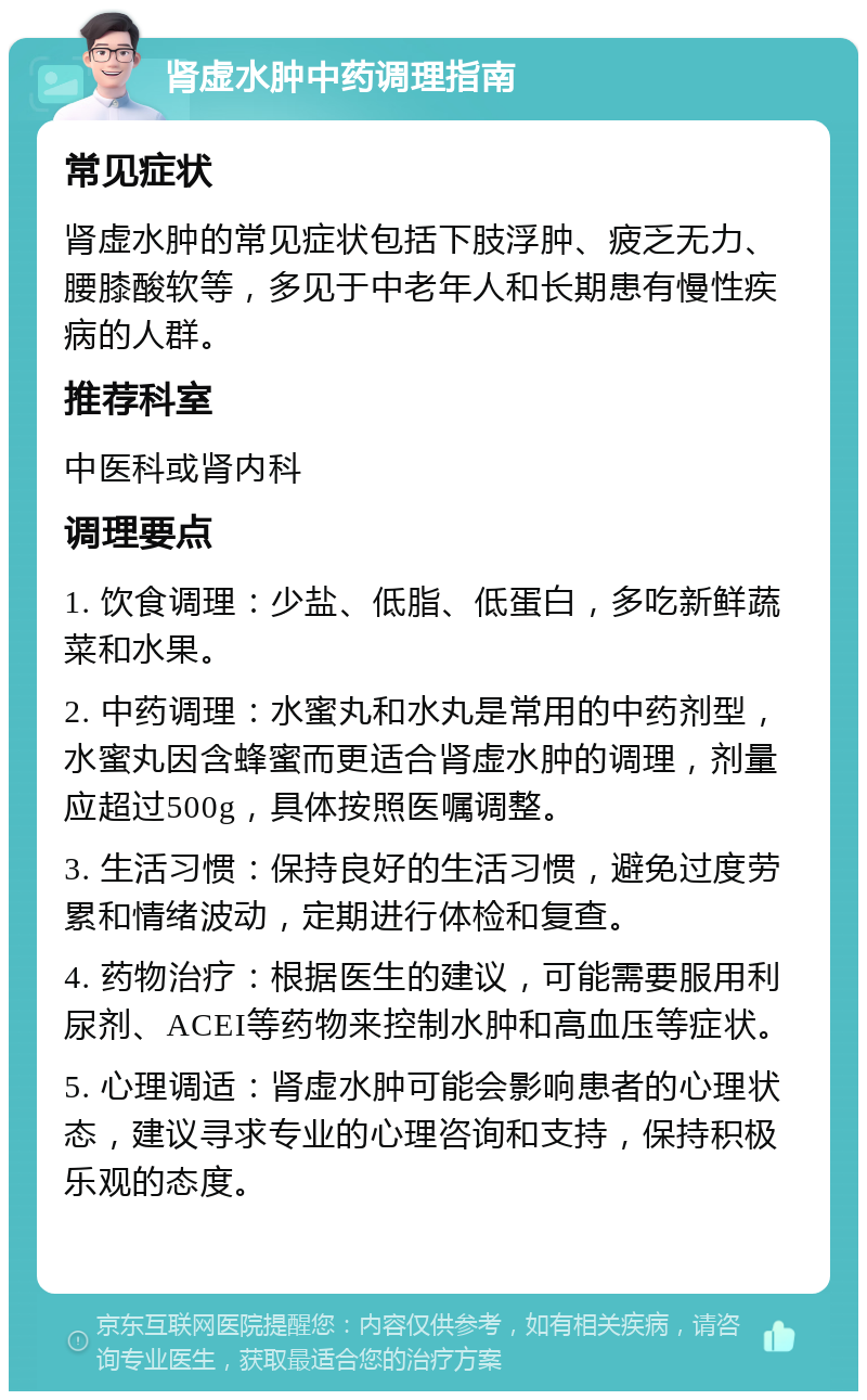 肾虚水肿中药调理指南 常见症状 肾虚水肿的常见症状包括下肢浮肿、疲乏无力、腰膝酸软等，多见于中老年人和长期患有慢性疾病的人群。 推荐科室 中医科或肾内科 调理要点 1. 饮食调理：少盐、低脂、低蛋白，多吃新鲜蔬菜和水果。 2. 中药调理：水蜜丸和水丸是常用的中药剂型，水蜜丸因含蜂蜜而更适合肾虚水肿的调理，剂量应超过500g，具体按照医嘱调整。 3. 生活习惯：保持良好的生活习惯，避免过度劳累和情绪波动，定期进行体检和复查。 4. 药物治疗：根据医生的建议，可能需要服用利尿剂、ACEI等药物来控制水肿和高血压等症状。 5. 心理调适：肾虚水肿可能会影响患者的心理状态，建议寻求专业的心理咨询和支持，保持积极乐观的态度。