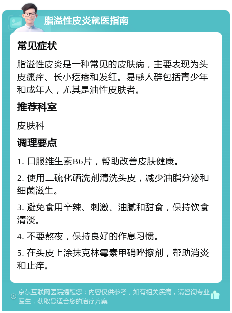 脂溢性皮炎就医指南 常见症状 脂溢性皮炎是一种常见的皮肤病，主要表现为头皮瘙痒、长小疙瘩和发红。易感人群包括青少年和成年人，尤其是油性皮肤者。 推荐科室 皮肤科 调理要点 1. 口服维生素B6片，帮助改善皮肤健康。 2. 使用二硫化硒洗剂清洗头皮，减少油脂分泌和细菌滋生。 3. 避免食用辛辣、刺激、油腻和甜食，保持饮食清淡。 4. 不要熬夜，保持良好的作息习惯。 5. 在头皮上涂抹克林霉素甲硝唑擦剂，帮助消炎和止痒。