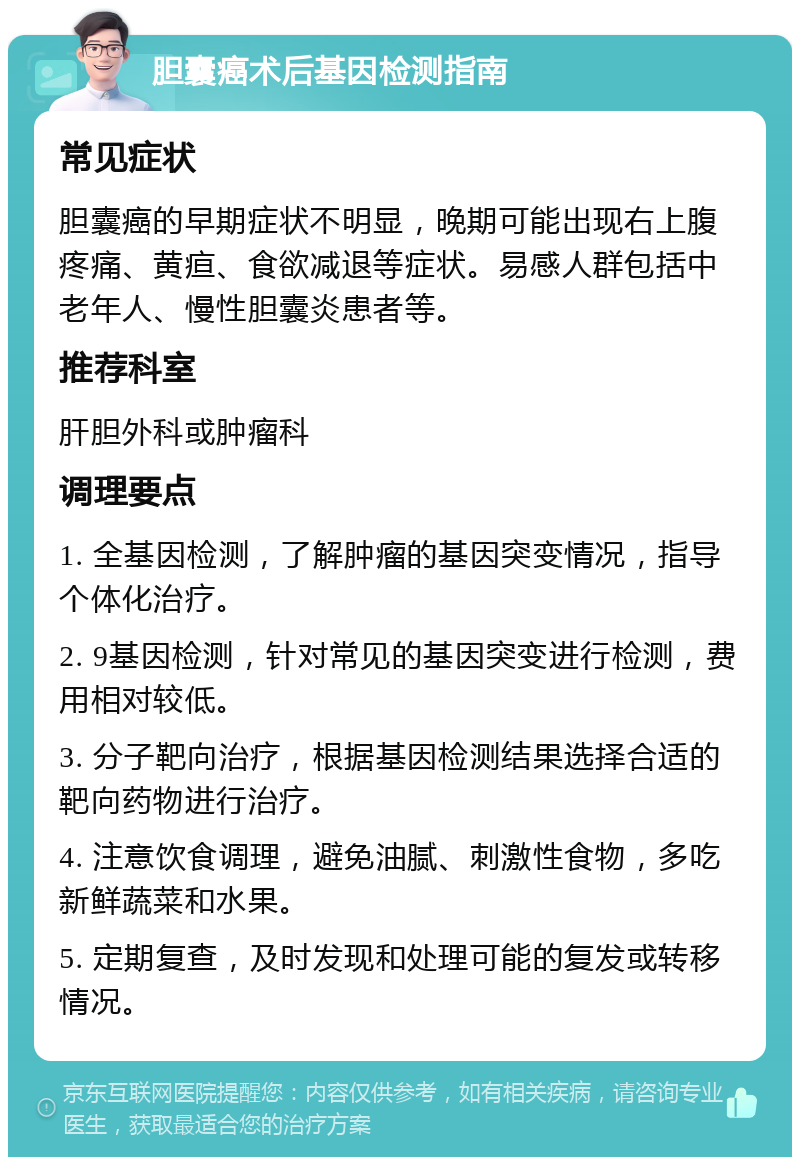 胆囊癌术后基因检测指南 常见症状 胆囊癌的早期症状不明显，晚期可能出现右上腹疼痛、黄疸、食欲减退等症状。易感人群包括中老年人、慢性胆囊炎患者等。 推荐科室 肝胆外科或肿瘤科 调理要点 1. 全基因检测，了解肿瘤的基因突变情况，指导个体化治疗。 2. 9基因检测，针对常见的基因突变进行检测，费用相对较低。 3. 分子靶向治疗，根据基因检测结果选择合适的靶向药物进行治疗。 4. 注意饮食调理，避免油腻、刺激性食物，多吃新鲜蔬菜和水果。 5. 定期复查，及时发现和处理可能的复发或转移情况。