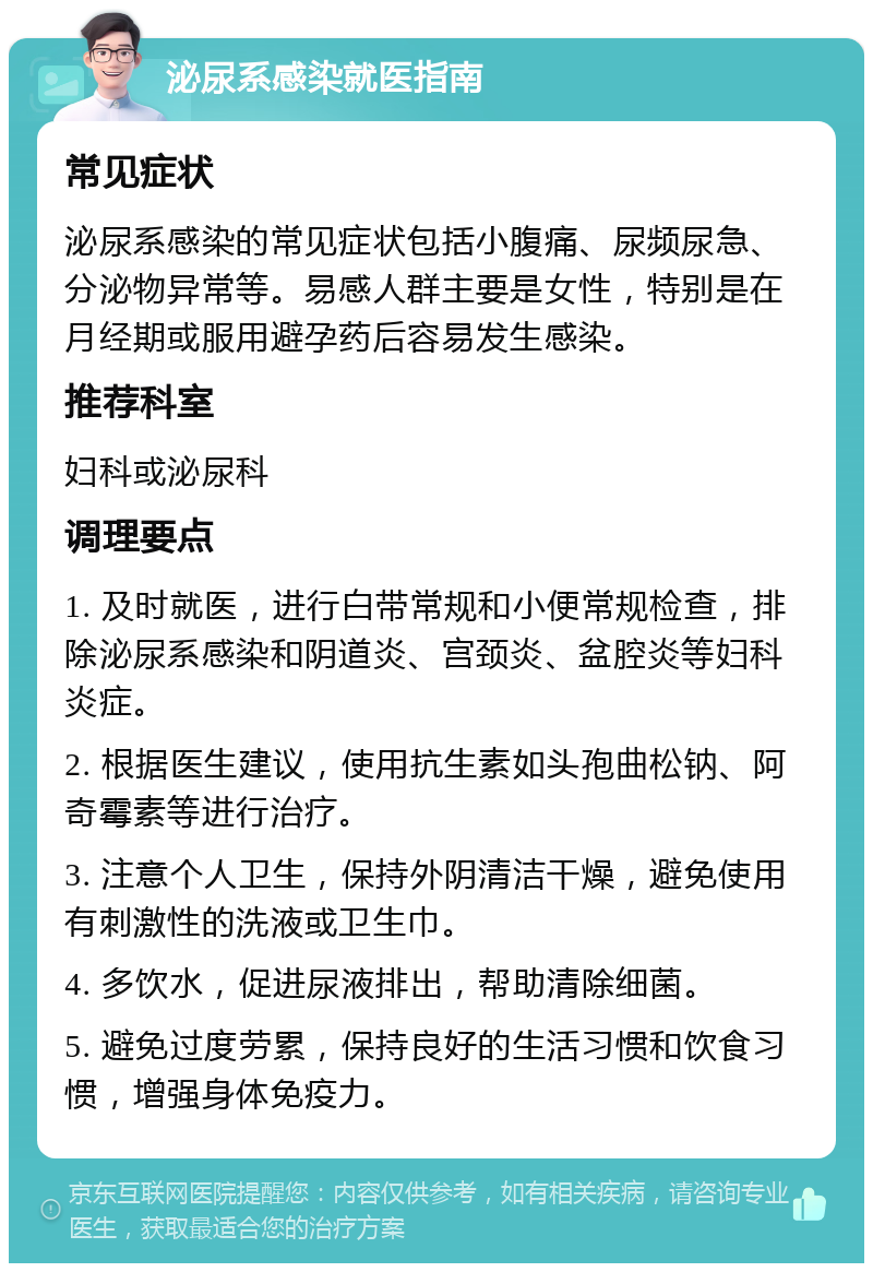 泌尿系感染就医指南 常见症状 泌尿系感染的常见症状包括小腹痛、尿频尿急、分泌物异常等。易感人群主要是女性，特别是在月经期或服用避孕药后容易发生感染。 推荐科室 妇科或泌尿科 调理要点 1. 及时就医，进行白带常规和小便常规检查，排除泌尿系感染和阴道炎、宫颈炎、盆腔炎等妇科炎症。 2. 根据医生建议，使用抗生素如头孢曲松钠、阿奇霉素等进行治疗。 3. 注意个人卫生，保持外阴清洁干燥，避免使用有刺激性的洗液或卫生巾。 4. 多饮水，促进尿液排出，帮助清除细菌。 5. 避免过度劳累，保持良好的生活习惯和饮食习惯，增强身体免疫力。