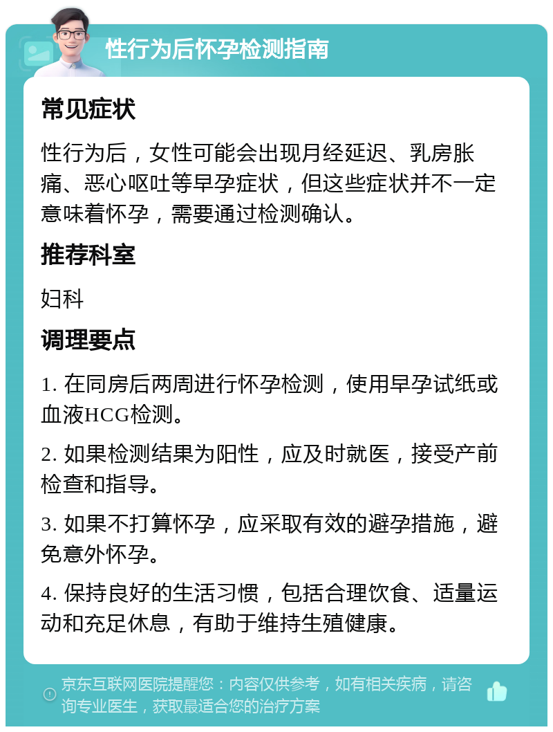 性行为后怀孕检测指南 常见症状 性行为后，女性可能会出现月经延迟、乳房胀痛、恶心呕吐等早孕症状，但这些症状并不一定意味着怀孕，需要通过检测确认。 推荐科室 妇科 调理要点 1. 在同房后两周进行怀孕检测，使用早孕试纸或血液HCG检测。 2. 如果检测结果为阳性，应及时就医，接受产前检查和指导。 3. 如果不打算怀孕，应采取有效的避孕措施，避免意外怀孕。 4. 保持良好的生活习惯，包括合理饮食、适量运动和充足休息，有助于维持生殖健康。