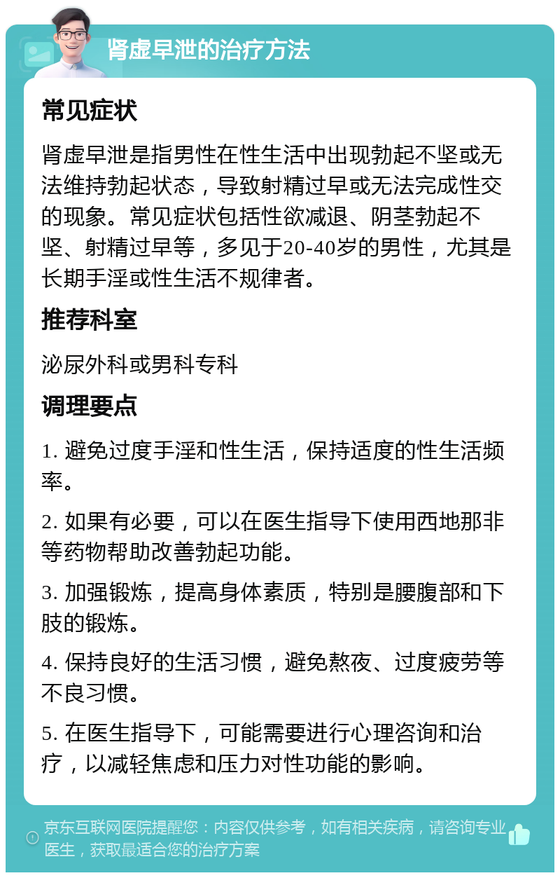 肾虚早泄的治疗方法 常见症状 肾虚早泄是指男性在性生活中出现勃起不坚或无法维持勃起状态，导致射精过早或无法完成性交的现象。常见症状包括性欲减退、阴茎勃起不坚、射精过早等，多见于20-40岁的男性，尤其是长期手淫或性生活不规律者。 推荐科室 泌尿外科或男科专科 调理要点 1. 避免过度手淫和性生活，保持适度的性生活频率。 2. 如果有必要，可以在医生指导下使用西地那非等药物帮助改善勃起功能。 3. 加强锻炼，提高身体素质，特别是腰腹部和下肢的锻炼。 4. 保持良好的生活习惯，避免熬夜、过度疲劳等不良习惯。 5. 在医生指导下，可能需要进行心理咨询和治疗，以减轻焦虑和压力对性功能的影响。