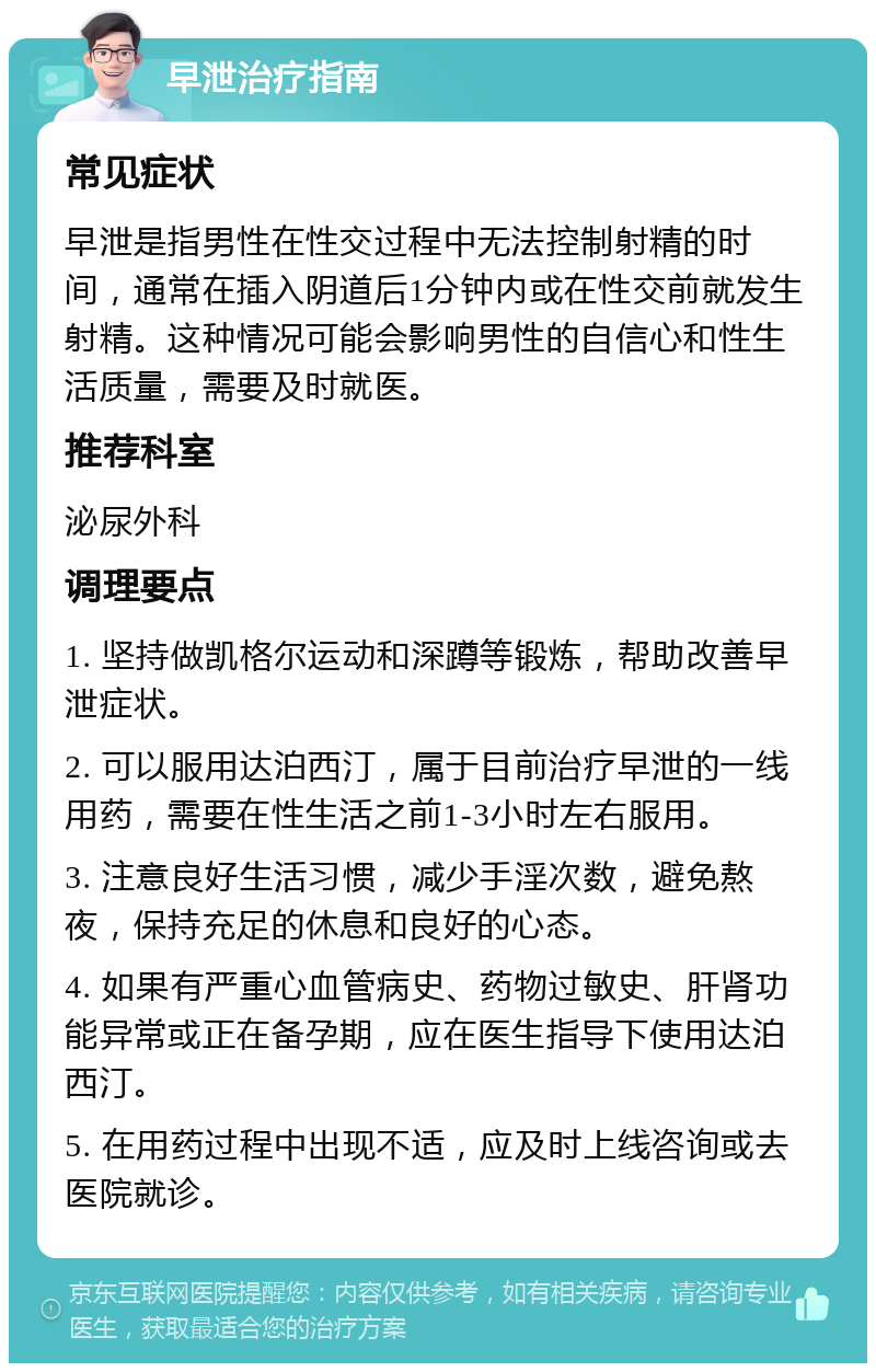 早泄治疗指南 常见症状 早泄是指男性在性交过程中无法控制射精的时间，通常在插入阴道后1分钟内或在性交前就发生射精。这种情况可能会影响男性的自信心和性生活质量，需要及时就医。 推荐科室 泌尿外科 调理要点 1. 坚持做凯格尔运动和深蹲等锻炼，帮助改善早泄症状。 2. 可以服用达泊西汀，属于目前治疗早泄的一线用药，需要在性生活之前1-3小时左右服用。 3. 注意良好生活习惯，减少手淫次数，避免熬夜，保持充足的休息和良好的心态。 4. 如果有严重心血管病史、药物过敏史、肝肾功能异常或正在备孕期，应在医生指导下使用达泊西汀。 5. 在用药过程中出现不适，应及时上线咨询或去医院就诊。