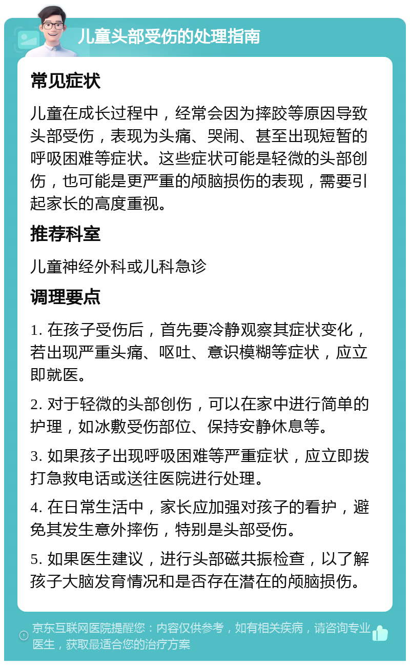 儿童头部受伤的处理指南 常见症状 儿童在成长过程中，经常会因为摔跤等原因导致头部受伤，表现为头痛、哭闹、甚至出现短暂的呼吸困难等症状。这些症状可能是轻微的头部创伤，也可能是更严重的颅脑损伤的表现，需要引起家长的高度重视。 推荐科室 儿童神经外科或儿科急诊 调理要点 1. 在孩子受伤后，首先要冷静观察其症状变化，若出现严重头痛、呕吐、意识模糊等症状，应立即就医。 2. 对于轻微的头部创伤，可以在家中进行简单的护理，如冰敷受伤部位、保持安静休息等。 3. 如果孩子出现呼吸困难等严重症状，应立即拨打急救电话或送往医院进行处理。 4. 在日常生活中，家长应加强对孩子的看护，避免其发生意外摔伤，特别是头部受伤。 5. 如果医生建议，进行头部磁共振检查，以了解孩子大脑发育情况和是否存在潜在的颅脑损伤。