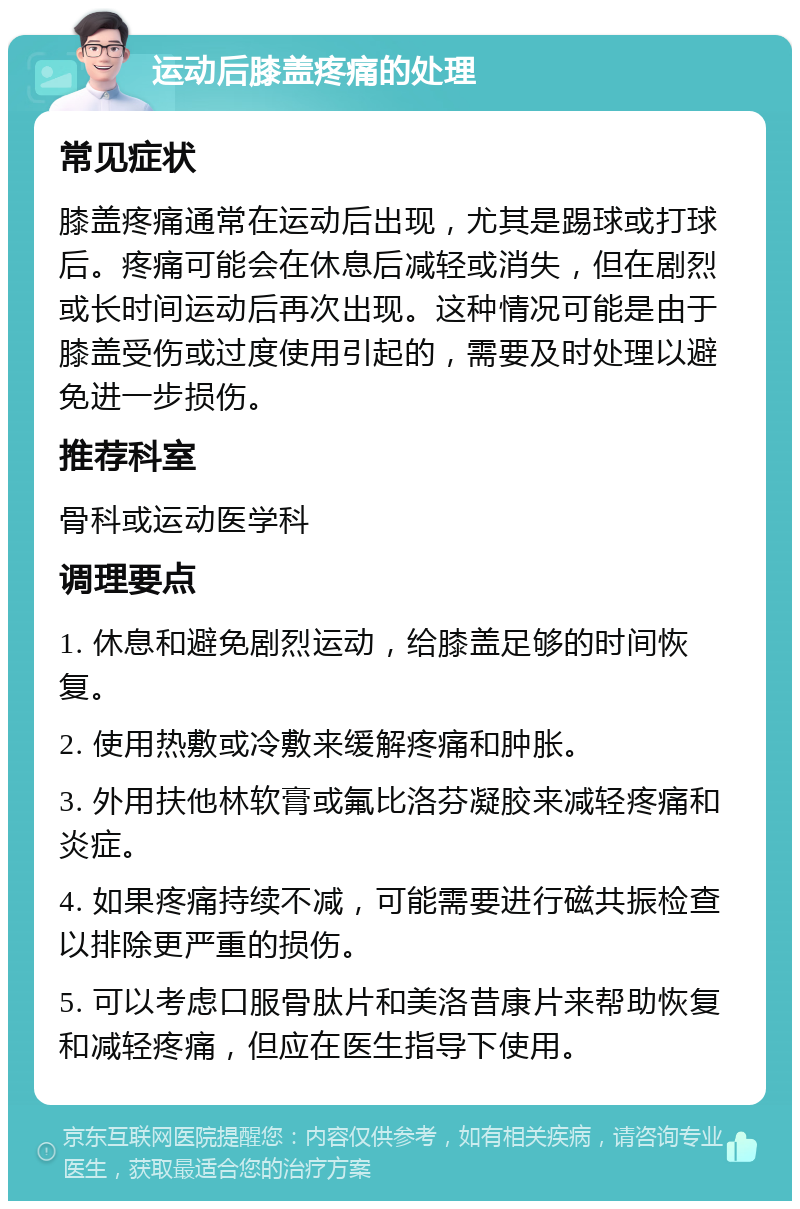 运动后膝盖疼痛的处理 常见症状 膝盖疼痛通常在运动后出现，尤其是踢球或打球后。疼痛可能会在休息后减轻或消失，但在剧烈或长时间运动后再次出现。这种情况可能是由于膝盖受伤或过度使用引起的，需要及时处理以避免进一步损伤。 推荐科室 骨科或运动医学科 调理要点 1. 休息和避免剧烈运动，给膝盖足够的时间恢复。 2. 使用热敷或冷敷来缓解疼痛和肿胀。 3. 外用扶他林软膏或氟比洛芬凝胶来减轻疼痛和炎症。 4. 如果疼痛持续不减，可能需要进行磁共振检查以排除更严重的损伤。 5. 可以考虑口服骨肽片和美洛昔康片来帮助恢复和减轻疼痛，但应在医生指导下使用。