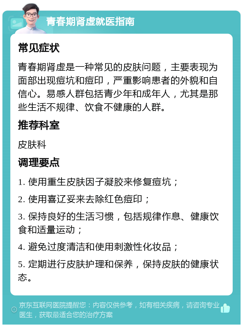 青春期肾虚就医指南 常见症状 青春期肾虚是一种常见的皮肤问题，主要表现为面部出现痘坑和痘印，严重影响患者的外貌和自信心。易感人群包括青少年和成年人，尤其是那些生活不规律、饮食不健康的人群。 推荐科室 皮肤科 调理要点 1. 使用重生皮肤因子凝胶来修复痘坑； 2. 使用喜辽妥来去除红色痘印； 3. 保持良好的生活习惯，包括规律作息、健康饮食和适量运动； 4. 避免过度清洁和使用刺激性化妆品； 5. 定期进行皮肤护理和保养，保持皮肤的健康状态。