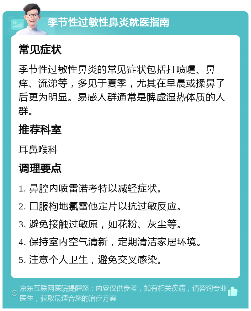 季节性过敏性鼻炎就医指南 常见症状 季节性过敏性鼻炎的常见症状包括打喷嚏、鼻痒、流涕等，多见于夏季，尤其在早晨或揉鼻子后更为明显。易感人群通常是脾虚湿热体质的人群。 推荐科室 耳鼻喉科 调理要点 1. 鼻腔内喷雷诺考特以减轻症状。 2. 口服枸地氯雷他定片以抗过敏反应。 3. 避免接触过敏原，如花粉、灰尘等。 4. 保持室内空气清新，定期清洁家居环境。 5. 注意个人卫生，避免交叉感染。