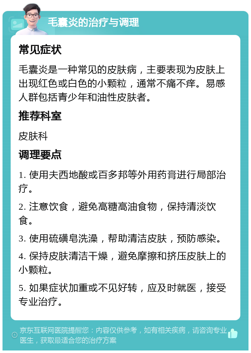 毛囊炎的治疗与调理 常见症状 毛囊炎是一种常见的皮肤病，主要表现为皮肤上出现红色或白色的小颗粒，通常不痛不痒。易感人群包括青少年和油性皮肤者。 推荐科室 皮肤科 调理要点 1. 使用夫西地酸或百多邦等外用药膏进行局部治疗。 2. 注意饮食，避免高糖高油食物，保持清淡饮食。 3. 使用硫磺皂洗澡，帮助清洁皮肤，预防感染。 4. 保持皮肤清洁干燥，避免摩擦和挤压皮肤上的小颗粒。 5. 如果症状加重或不见好转，应及时就医，接受专业治疗。