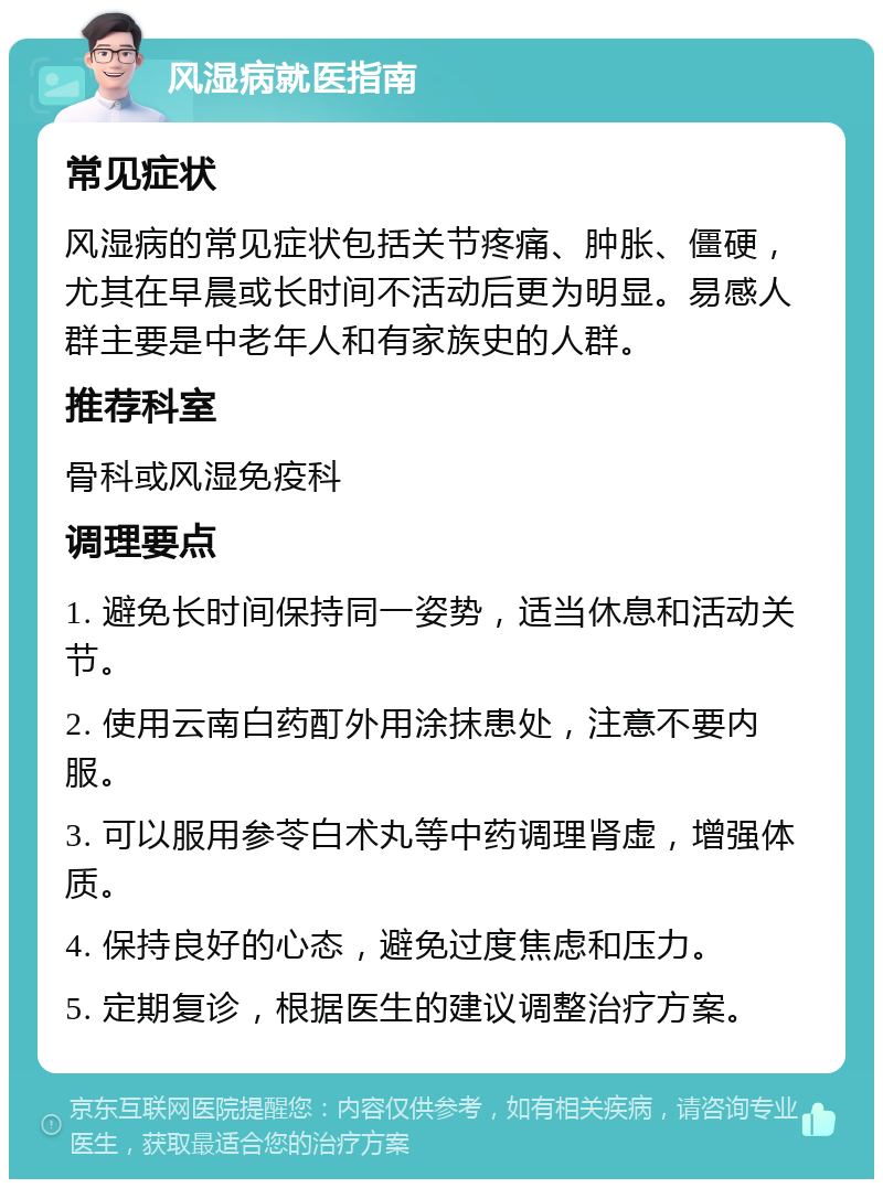 风湿病就医指南 常见症状 风湿病的常见症状包括关节疼痛、肿胀、僵硬，尤其在早晨或长时间不活动后更为明显。易感人群主要是中老年人和有家族史的人群。 推荐科室 骨科或风湿免疫科 调理要点 1. 避免长时间保持同一姿势，适当休息和活动关节。 2. 使用云南白药酊外用涂抹患处，注意不要内服。 3. 可以服用参苓白术丸等中药调理肾虚，增强体质。 4. 保持良好的心态，避免过度焦虑和压力。 5. 定期复诊，根据医生的建议调整治疗方案。