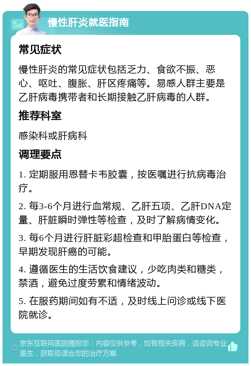 慢性肝炎就医指南 常见症状 慢性肝炎的常见症状包括乏力、食欲不振、恶心、呕吐、腹胀、肝区疼痛等。易感人群主要是乙肝病毒携带者和长期接触乙肝病毒的人群。 推荐科室 感染科或肝病科 调理要点 1. 定期服用恩替卡韦胶囊，按医嘱进行抗病毒治疗。 2. 每3-6个月进行血常规、乙肝五项、乙肝DNA定量、肝脏瞬时弹性等检查，及时了解病情变化。 3. 每6个月进行肝脏彩超检查和甲胎蛋白等检查，早期发现肝癌的可能。 4. 遵循医生的生活饮食建议，少吃肉类和糖类，禁酒，避免过度劳累和情绪波动。 5. 在服药期间如有不适，及时线上问诊或线下医院就诊。