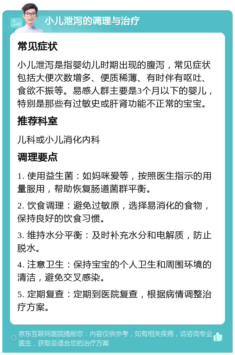 小儿泄泻的调理与治疗 常见症状 小儿泄泻是指婴幼儿时期出现的腹泻，常见症状包括大便次数增多、便质稀薄、有时伴有呕吐、食欲不振等。易感人群主要是3个月以下的婴儿，特别是那些有过敏史或肝肾功能不正常的宝宝。 推荐科室 儿科或小儿消化内科 调理要点 1. 使用益生菌：如妈咪爱等，按照医生指示的用量服用，帮助恢复肠道菌群平衡。 2. 饮食调理：避免过敏原，选择易消化的食物，保持良好的饮食习惯。 3. 维持水分平衡：及时补充水分和电解质，防止脱水。 4. 注意卫生：保持宝宝的个人卫生和周围环境的清洁，避免交叉感染。 5. 定期复查：定期到医院复查，根据病情调整治疗方案。