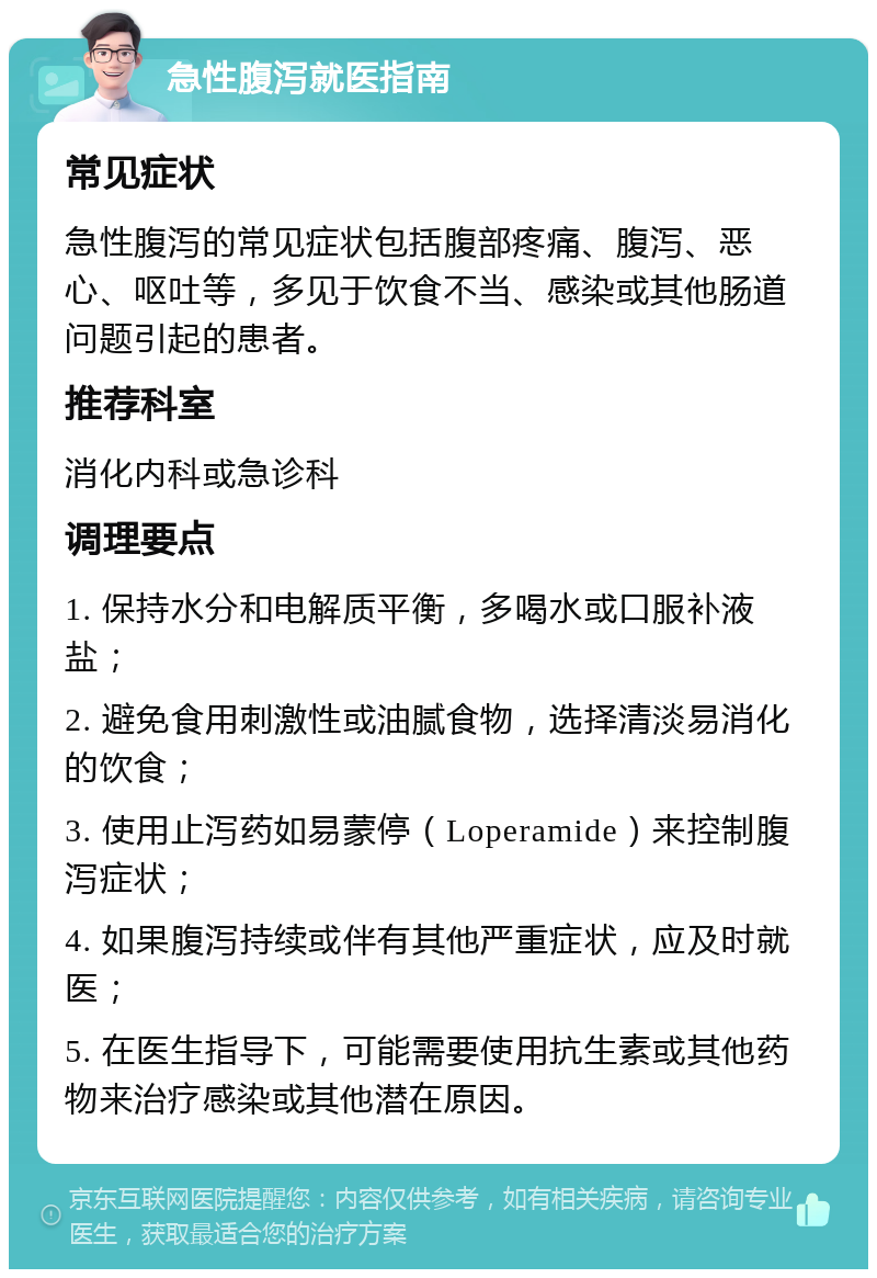 急性腹泻就医指南 常见症状 急性腹泻的常见症状包括腹部疼痛、腹泻、恶心、呕吐等，多见于饮食不当、感染或其他肠道问题引起的患者。 推荐科室 消化内科或急诊科 调理要点 1. 保持水分和电解质平衡，多喝水或口服补液盐； 2. 避免食用刺激性或油腻食物，选择清淡易消化的饮食； 3. 使用止泻药如易蒙停（Loperamide）来控制腹泻症状； 4. 如果腹泻持续或伴有其他严重症状，应及时就医； 5. 在医生指导下，可能需要使用抗生素或其他药物来治疗感染或其他潜在原因。