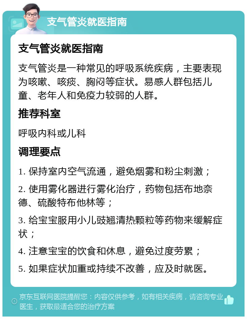 支气管炎就医指南 支气管炎就医指南 支气管炎是一种常见的呼吸系统疾病，主要表现为咳嗽、咳痰、胸闷等症状。易感人群包括儿童、老年人和免疫力较弱的人群。 推荐科室 呼吸内科或儿科 调理要点 1. 保持室内空气流通，避免烟雾和粉尘刺激； 2. 使用雾化器进行雾化治疗，药物包括布地奈德、硫酸特布他林等； 3. 给宝宝服用小儿豉翘清热颗粒等药物来缓解症状； 4. 注意宝宝的饮食和休息，避免过度劳累； 5. 如果症状加重或持续不改善，应及时就医。