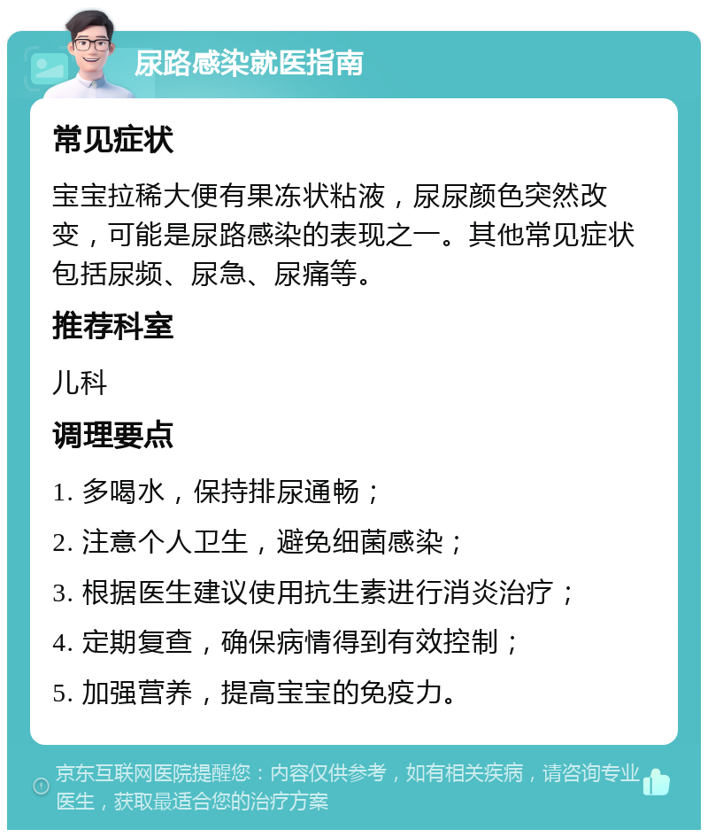 尿路感染就医指南 常见症状 宝宝拉稀大便有果冻状粘液，尿尿颜色突然改变，可能是尿路感染的表现之一。其他常见症状包括尿频、尿急、尿痛等。 推荐科室 儿科 调理要点 1. 多喝水，保持排尿通畅； 2. 注意个人卫生，避免细菌感染； 3. 根据医生建议使用抗生素进行消炎治疗； 4. 定期复查，确保病情得到有效控制； 5. 加强营养，提高宝宝的免疫力。