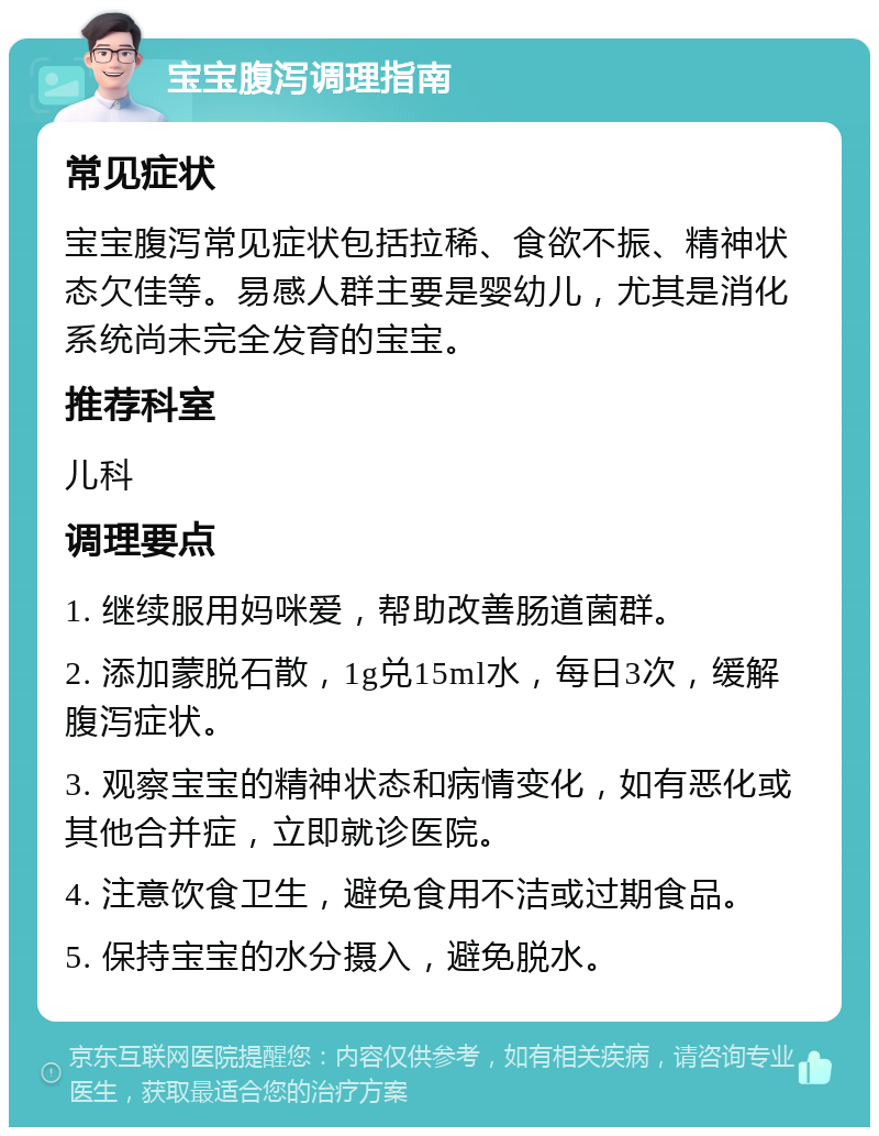 宝宝腹泻调理指南 常见症状 宝宝腹泻常见症状包括拉稀、食欲不振、精神状态欠佳等。易感人群主要是婴幼儿，尤其是消化系统尚未完全发育的宝宝。 推荐科室 儿科 调理要点 1. 继续服用妈咪爱，帮助改善肠道菌群。 2. 添加蒙脱石散，1g兑15ml水，每日3次，缓解腹泻症状。 3. 观察宝宝的精神状态和病情变化，如有恶化或其他合并症，立即就诊医院。 4. 注意饮食卫生，避免食用不洁或过期食品。 5. 保持宝宝的水分摄入，避免脱水。