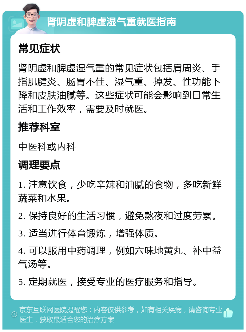 肾阴虚和脾虚湿气重就医指南 常见症状 肾阴虚和脾虚湿气重的常见症状包括肩周炎、手指肌腱炎、肠胃不佳、湿气重、掉发、性功能下降和皮肤油腻等。这些症状可能会影响到日常生活和工作效率，需要及时就医。 推荐科室 中医科或内科 调理要点 1. 注意饮食，少吃辛辣和油腻的食物，多吃新鲜蔬菜和水果。 2. 保持良好的生活习惯，避免熬夜和过度劳累。 3. 适当进行体育锻炼，增强体质。 4. 可以服用中药调理，例如六味地黄丸、补中益气汤等。 5. 定期就医，接受专业的医疗服务和指导。