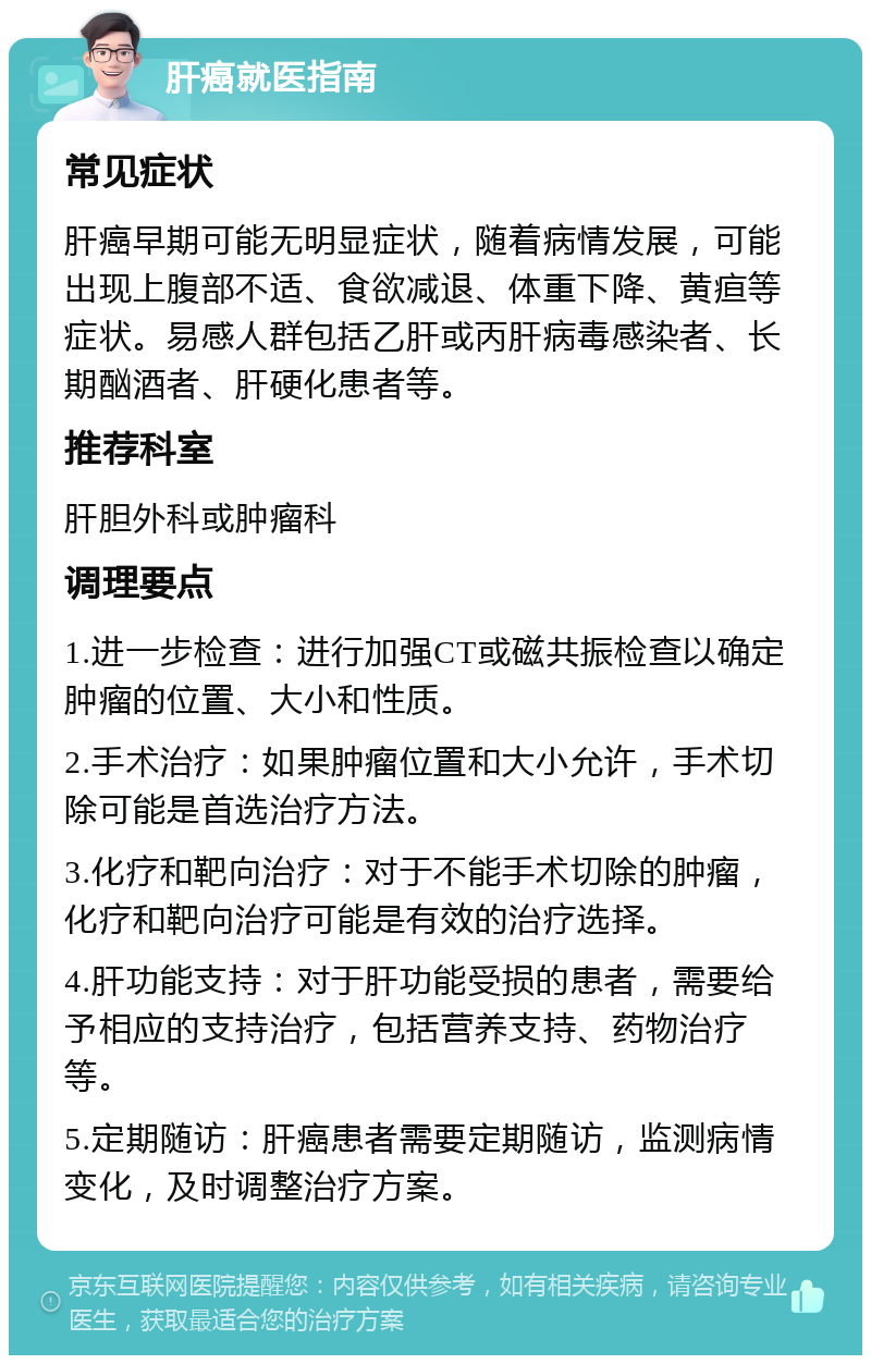 肝癌就医指南 常见症状 肝癌早期可能无明显症状，随着病情发展，可能出现上腹部不适、食欲减退、体重下降、黄疸等症状。易感人群包括乙肝或丙肝病毒感染者、长期酗酒者、肝硬化患者等。 推荐科室 肝胆外科或肿瘤科 调理要点 1.进一步检查：进行加强CT或磁共振检查以确定肿瘤的位置、大小和性质。 2.手术治疗：如果肿瘤位置和大小允许，手术切除可能是首选治疗方法。 3.化疗和靶向治疗：对于不能手术切除的肿瘤，化疗和靶向治疗可能是有效的治疗选择。 4.肝功能支持：对于肝功能受损的患者，需要给予相应的支持治疗，包括营养支持、药物治疗等。 5.定期随访：肝癌患者需要定期随访，监测病情变化，及时调整治疗方案。