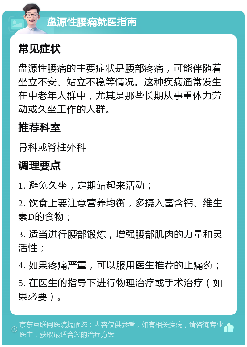 盘源性腰痛就医指南 常见症状 盘源性腰痛的主要症状是腰部疼痛，可能伴随着坐立不安、站立不稳等情况。这种疾病通常发生在中老年人群中，尤其是那些长期从事重体力劳动或久坐工作的人群。 推荐科室 骨科或脊柱外科 调理要点 1. 避免久坐，定期站起来活动； 2. 饮食上要注意营养均衡，多摄入富含钙、维生素D的食物； 3. 适当进行腰部锻炼，增强腰部肌肉的力量和灵活性； 4. 如果疼痛严重，可以服用医生推荐的止痛药； 5. 在医生的指导下进行物理治疗或手术治疗（如果必要）。