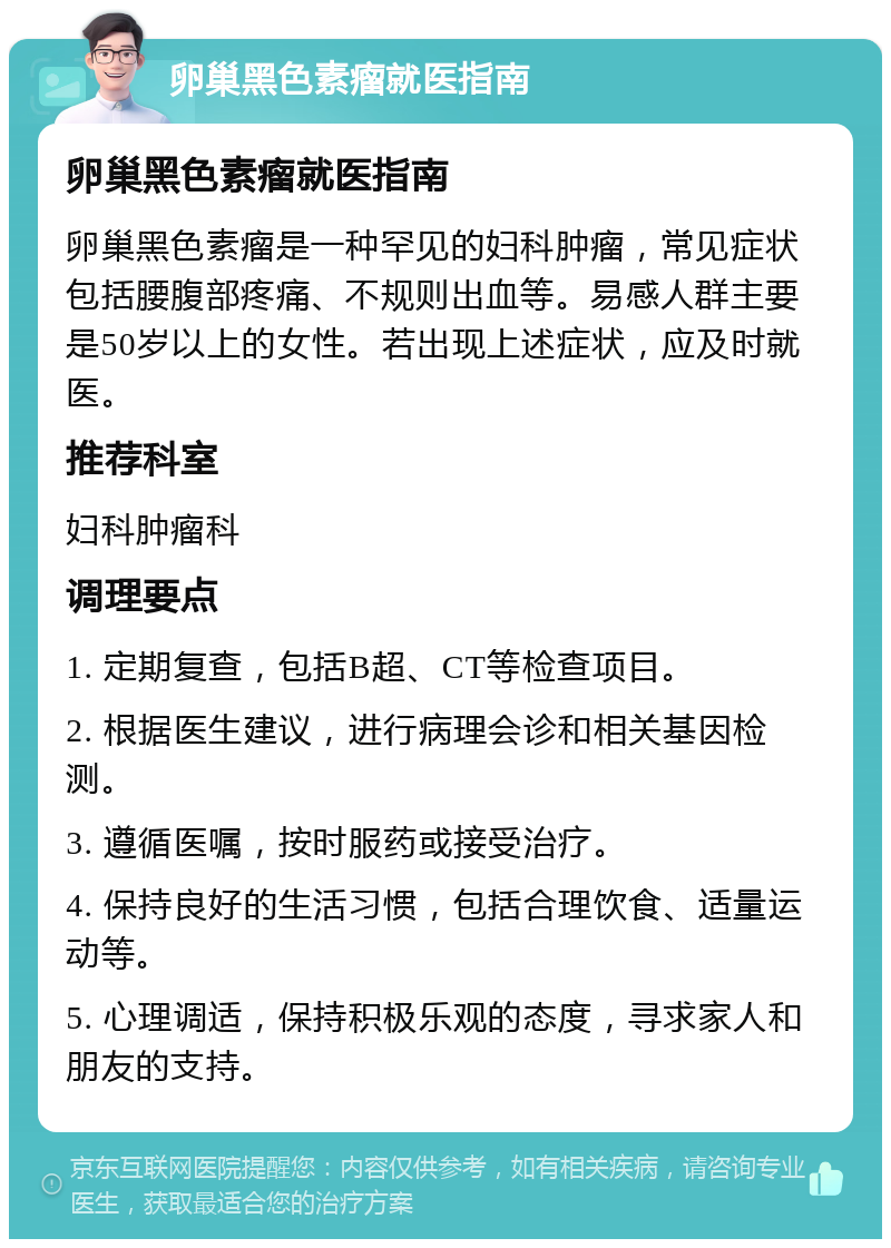 卵巢黑色素瘤就医指南 卵巢黑色素瘤就医指南 卵巢黑色素瘤是一种罕见的妇科肿瘤，常见症状包括腰腹部疼痛、不规则出血等。易感人群主要是50岁以上的女性。若出现上述症状，应及时就医。 推荐科室 妇科肿瘤科 调理要点 1. 定期复查，包括B超、CT等检查项目。 2. 根据医生建议，进行病理会诊和相关基因检测。 3. 遵循医嘱，按时服药或接受治疗。 4. 保持良好的生活习惯，包括合理饮食、适量运动等。 5. 心理调适，保持积极乐观的态度，寻求家人和朋友的支持。