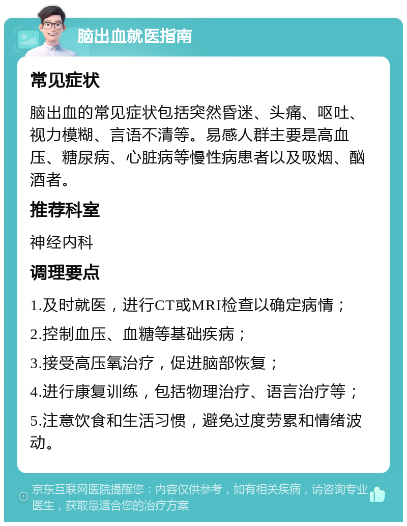 脑出血就医指南 常见症状 脑出血的常见症状包括突然昏迷、头痛、呕吐、视力模糊、言语不清等。易感人群主要是高血压、糖尿病、心脏病等慢性病患者以及吸烟、酗酒者。 推荐科室 神经内科 调理要点 1.及时就医，进行CT或MRI检查以确定病情； 2.控制血压、血糖等基础疾病； 3.接受高压氧治疗，促进脑部恢复； 4.进行康复训练，包括物理治疗、语言治疗等； 5.注意饮食和生活习惯，避免过度劳累和情绪波动。