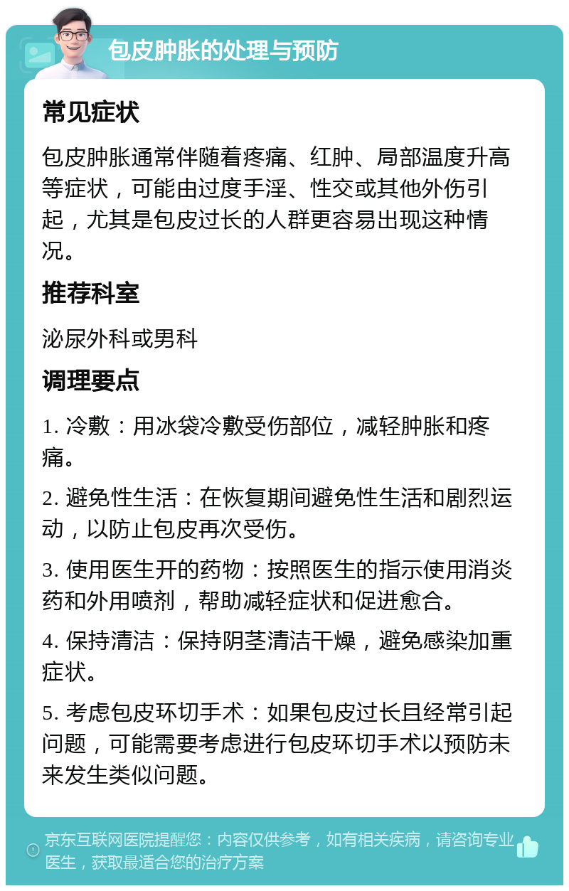 包皮肿胀的处理与预防 常见症状 包皮肿胀通常伴随着疼痛、红肿、局部温度升高等症状，可能由过度手淫、性交或其他外伤引起，尤其是包皮过长的人群更容易出现这种情况。 推荐科室 泌尿外科或男科 调理要点 1. 冷敷：用冰袋冷敷受伤部位，减轻肿胀和疼痛。 2. 避免性生活：在恢复期间避免性生活和剧烈运动，以防止包皮再次受伤。 3. 使用医生开的药物：按照医生的指示使用消炎药和外用喷剂，帮助减轻症状和促进愈合。 4. 保持清洁：保持阴茎清洁干燥，避免感染加重症状。 5. 考虑包皮环切手术：如果包皮过长且经常引起问题，可能需要考虑进行包皮环切手术以预防未来发生类似问题。