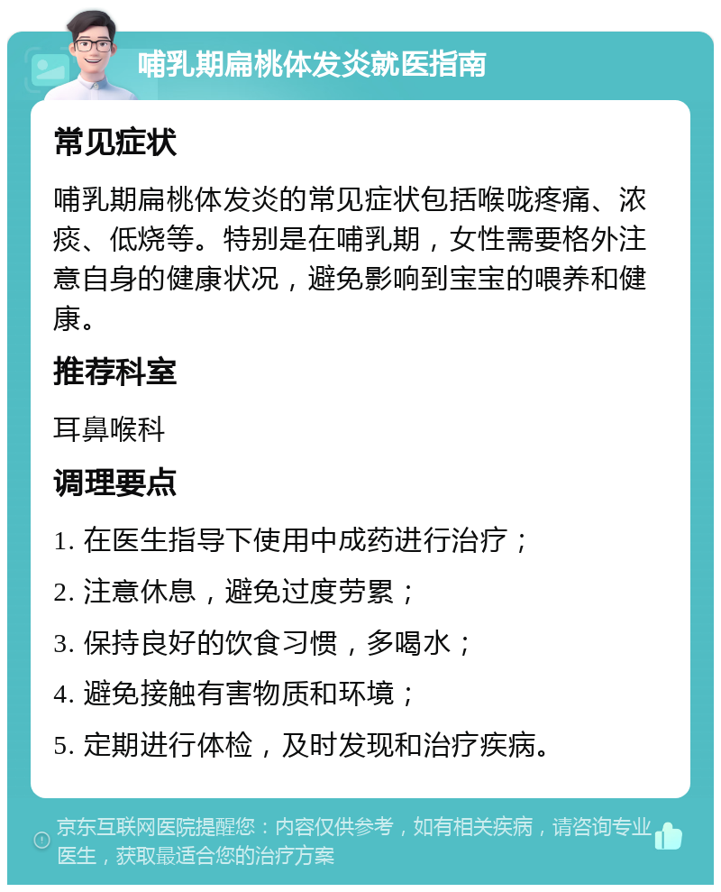 哺乳期扁桃体发炎就医指南 常见症状 哺乳期扁桃体发炎的常见症状包括喉咙疼痛、浓痰、低烧等。特别是在哺乳期，女性需要格外注意自身的健康状况，避免影响到宝宝的喂养和健康。 推荐科室 耳鼻喉科 调理要点 1. 在医生指导下使用中成药进行治疗； 2. 注意休息，避免过度劳累； 3. 保持良好的饮食习惯，多喝水； 4. 避免接触有害物质和环境； 5. 定期进行体检，及时发现和治疗疾病。