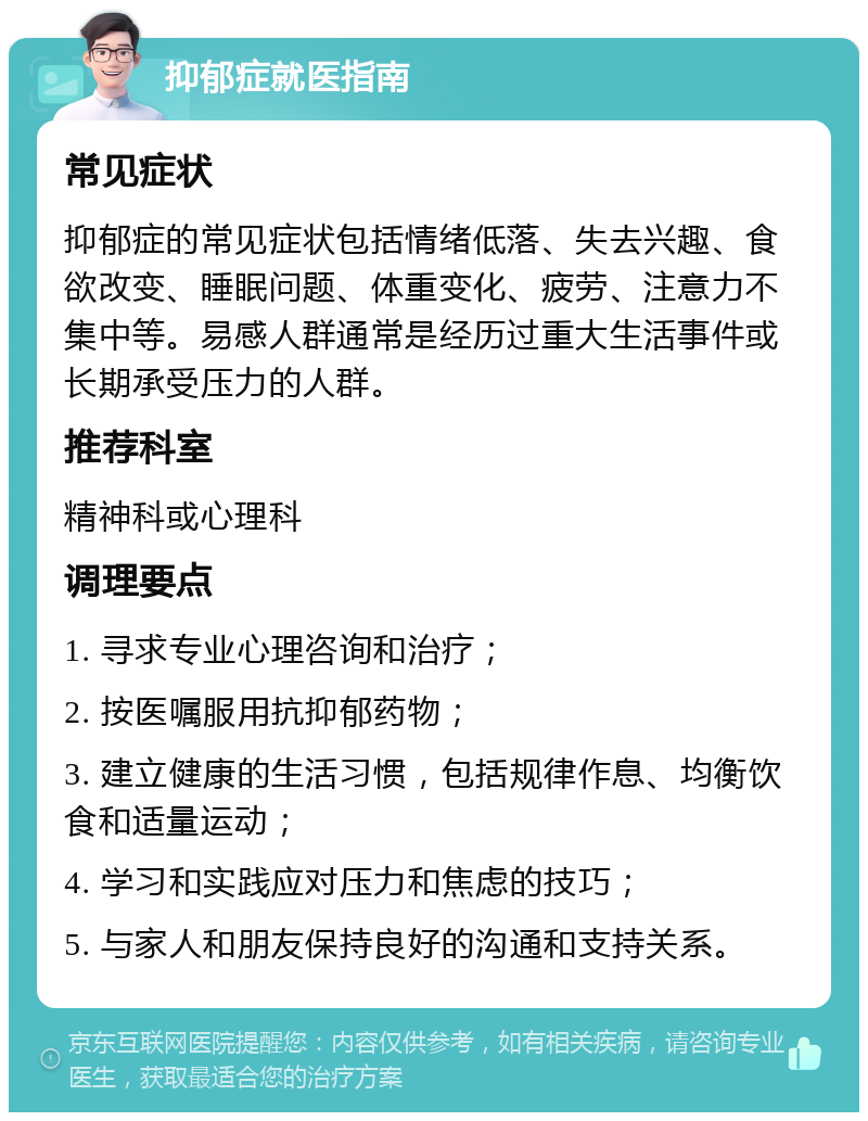 抑郁症就医指南 常见症状 抑郁症的常见症状包括情绪低落、失去兴趣、食欲改变、睡眠问题、体重变化、疲劳、注意力不集中等。易感人群通常是经历过重大生活事件或长期承受压力的人群。 推荐科室 精神科或心理科 调理要点 1. 寻求专业心理咨询和治疗； 2. 按医嘱服用抗抑郁药物； 3. 建立健康的生活习惯，包括规律作息、均衡饮食和适量运动； 4. 学习和实践应对压力和焦虑的技巧； 5. 与家人和朋友保持良好的沟通和支持关系。