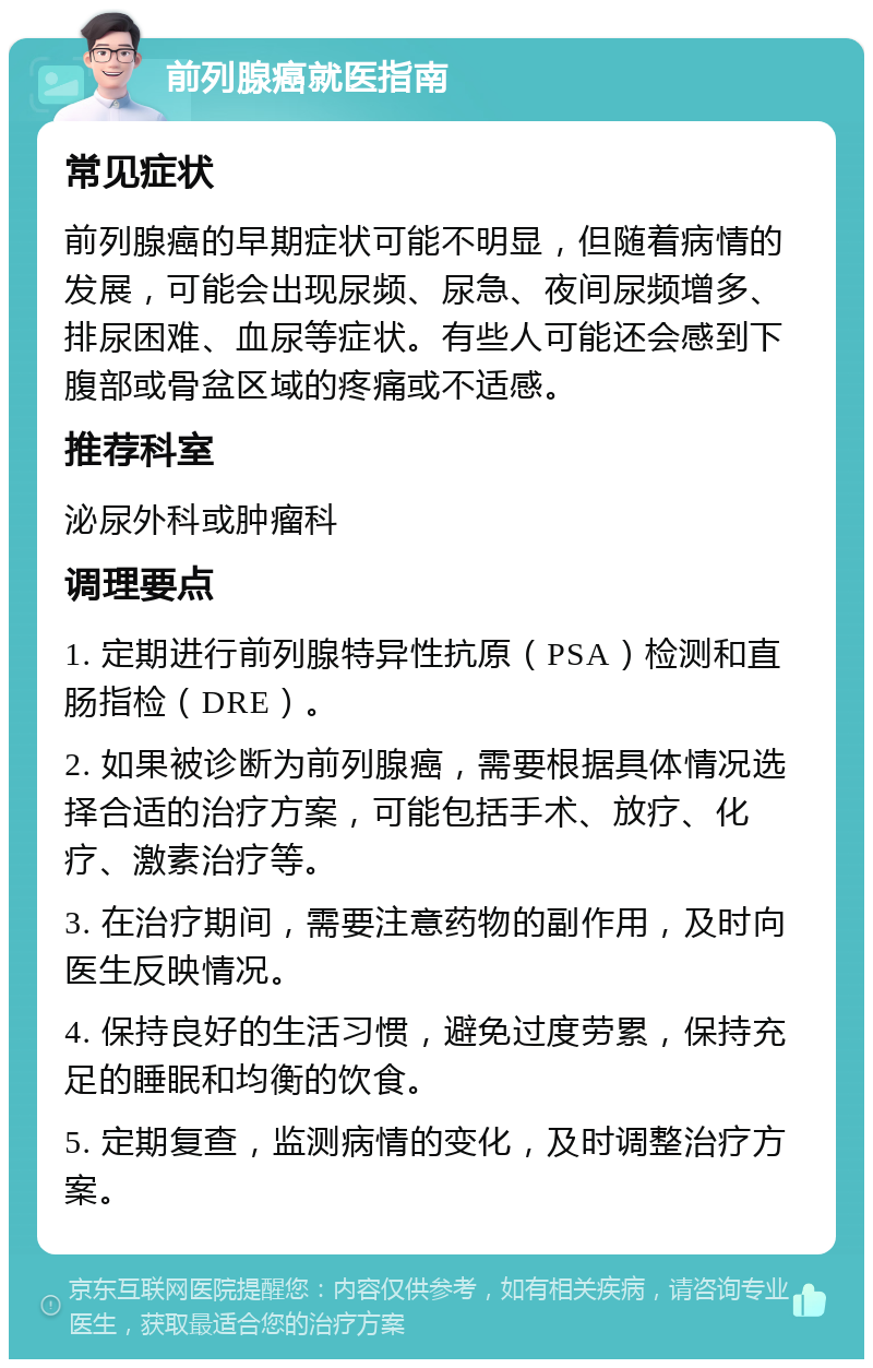 前列腺癌就医指南 常见症状 前列腺癌的早期症状可能不明显，但随着病情的发展，可能会出现尿频、尿急、夜间尿频增多、排尿困难、血尿等症状。有些人可能还会感到下腹部或骨盆区域的疼痛或不适感。 推荐科室 泌尿外科或肿瘤科 调理要点 1. 定期进行前列腺特异性抗原（PSA）检测和直肠指检（DRE）。 2. 如果被诊断为前列腺癌，需要根据具体情况选择合适的治疗方案，可能包括手术、放疗、化疗、激素治疗等。 3. 在治疗期间，需要注意药物的副作用，及时向医生反映情况。 4. 保持良好的生活习惯，避免过度劳累，保持充足的睡眠和均衡的饮食。 5. 定期复查，监测病情的变化，及时调整治疗方案。