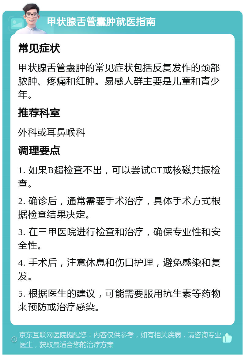 甲状腺舌管囊肿就医指南 常见症状 甲状腺舌管囊肿的常见症状包括反复发作的颈部脓肿、疼痛和红肿。易感人群主要是儿童和青少年。 推荐科室 外科或耳鼻喉科 调理要点 1. 如果B超检查不出，可以尝试CT或核磁共振检查。 2. 确诊后，通常需要手术治疗，具体手术方式根据检查结果决定。 3. 在三甲医院进行检查和治疗，确保专业性和安全性。 4. 手术后，注意休息和伤口护理，避免感染和复发。 5. 根据医生的建议，可能需要服用抗生素等药物来预防或治疗感染。