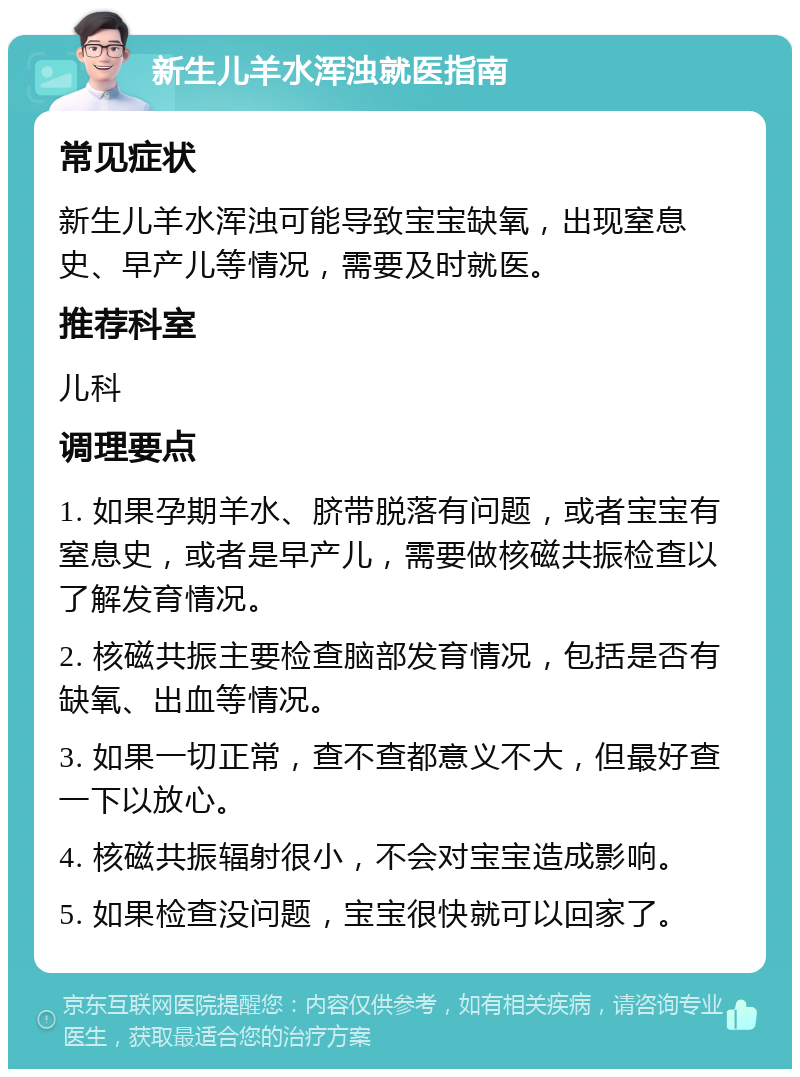 新生儿羊水浑浊就医指南 常见症状 新生儿羊水浑浊可能导致宝宝缺氧，出现窒息史、早产儿等情况，需要及时就医。 推荐科室 儿科 调理要点 1. 如果孕期羊水、脐带脱落有问题，或者宝宝有窒息史，或者是早产儿，需要做核磁共振检查以了解发育情况。 2. 核磁共振主要检查脑部发育情况，包括是否有缺氧、出血等情况。 3. 如果一切正常，查不查都意义不大，但最好查一下以放心。 4. 核磁共振辐射很小，不会对宝宝造成影响。 5. 如果检查没问题，宝宝很快就可以回家了。