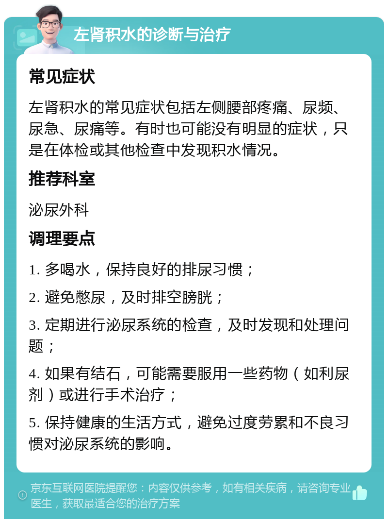 左肾积水的诊断与治疗 常见症状 左肾积水的常见症状包括左侧腰部疼痛、尿频、尿急、尿痛等。有时也可能没有明显的症状，只是在体检或其他检查中发现积水情况。 推荐科室 泌尿外科 调理要点 1. 多喝水，保持良好的排尿习惯； 2. 避免憋尿，及时排空膀胱； 3. 定期进行泌尿系统的检查，及时发现和处理问题； 4. 如果有结石，可能需要服用一些药物（如利尿剂）或进行手术治疗； 5. 保持健康的生活方式，避免过度劳累和不良习惯对泌尿系统的影响。