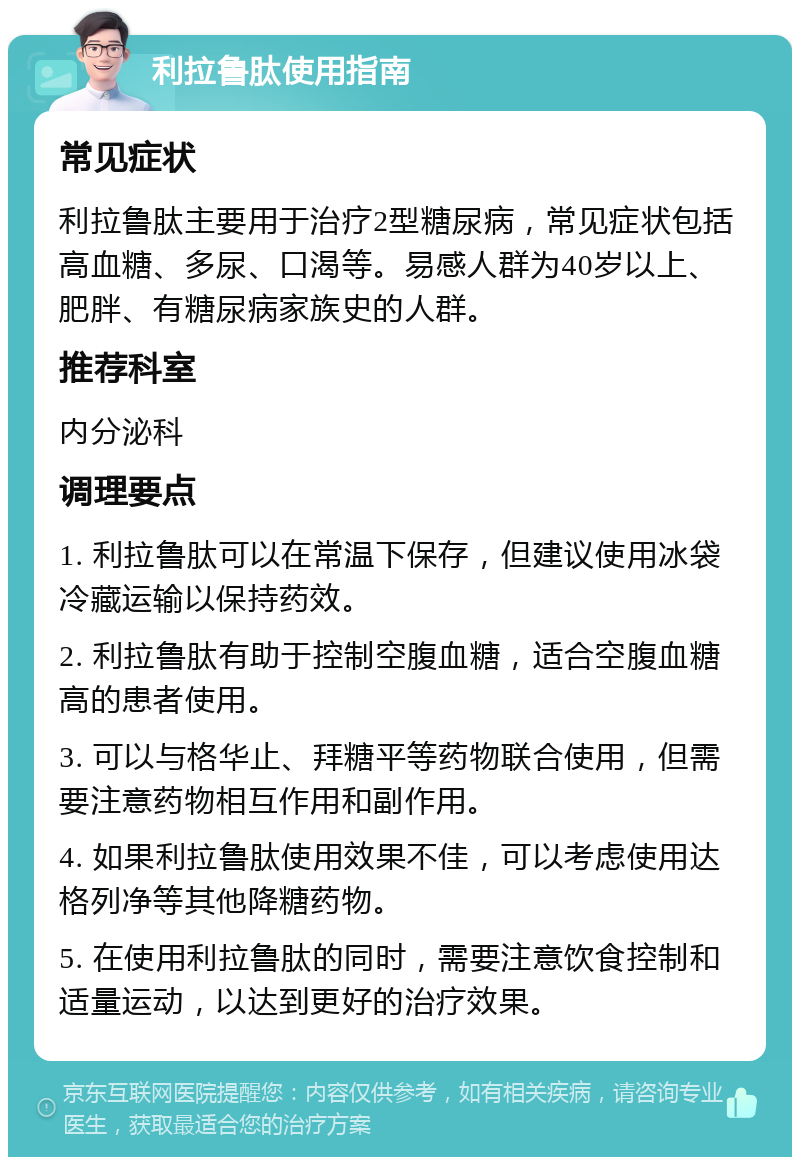 利拉鲁肽使用指南 常见症状 利拉鲁肽主要用于治疗2型糖尿病，常见症状包括高血糖、多尿、口渴等。易感人群为40岁以上、肥胖、有糖尿病家族史的人群。 推荐科室 内分泌科 调理要点 1. 利拉鲁肽可以在常温下保存，但建议使用冰袋冷藏运输以保持药效。 2. 利拉鲁肽有助于控制空腹血糖，适合空腹血糖高的患者使用。 3. 可以与格华止、拜糖平等药物联合使用，但需要注意药物相互作用和副作用。 4. 如果利拉鲁肽使用效果不佳，可以考虑使用达格列净等其他降糖药物。 5. 在使用利拉鲁肽的同时，需要注意饮食控制和适量运动，以达到更好的治疗效果。