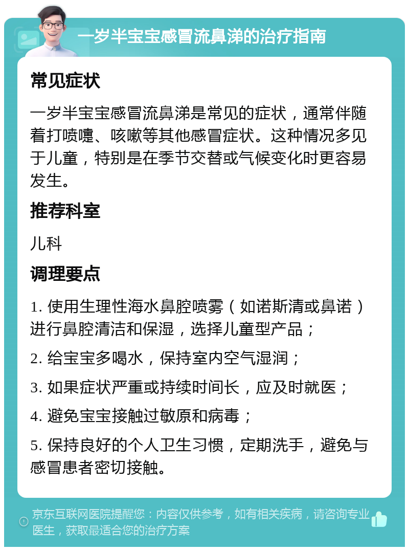 一岁半宝宝感冒流鼻涕的治疗指南 常见症状 一岁半宝宝感冒流鼻涕是常见的症状，通常伴随着打喷嚏、咳嗽等其他感冒症状。这种情况多见于儿童，特别是在季节交替或气候变化时更容易发生。 推荐科室 儿科 调理要点 1. 使用生理性海水鼻腔喷雾（如诺斯清或鼻诺）进行鼻腔清洁和保湿，选择儿童型产品； 2. 给宝宝多喝水，保持室内空气湿润； 3. 如果症状严重或持续时间长，应及时就医； 4. 避免宝宝接触过敏原和病毒； 5. 保持良好的个人卫生习惯，定期洗手，避免与感冒患者密切接触。