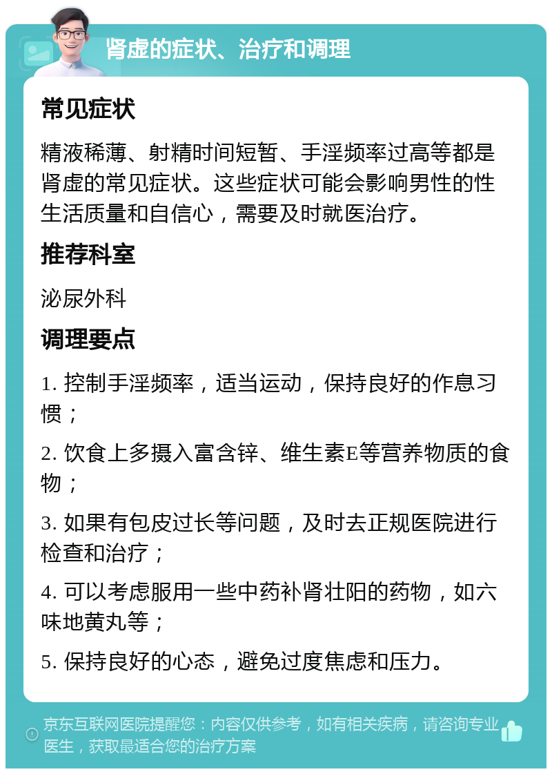 肾虚的症状、治疗和调理 常见症状 精液稀薄、射精时间短暂、手淫频率过高等都是肾虚的常见症状。这些症状可能会影响男性的性生活质量和自信心，需要及时就医治疗。 推荐科室 泌尿外科 调理要点 1. 控制手淫频率，适当运动，保持良好的作息习惯； 2. 饮食上多摄入富含锌、维生素E等营养物质的食物； 3. 如果有包皮过长等问题，及时去正规医院进行检查和治疗； 4. 可以考虑服用一些中药补肾壮阳的药物，如六味地黄丸等； 5. 保持良好的心态，避免过度焦虑和压力。