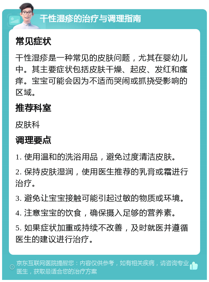 干性湿疹的治疗与调理指南 常见症状 干性湿疹是一种常见的皮肤问题，尤其在婴幼儿中。其主要症状包括皮肤干燥、起皮、发红和瘙痒。宝宝可能会因为不适而哭闹或抓挠受影响的区域。 推荐科室 皮肤科 调理要点 1. 使用温和的洗浴用品，避免过度清洁皮肤。 2. 保持皮肤湿润，使用医生推荐的乳膏或霜进行治疗。 3. 避免让宝宝接触可能引起过敏的物质或环境。 4. 注意宝宝的饮食，确保摄入足够的营养素。 5. 如果症状加重或持续不改善，及时就医并遵循医生的建议进行治疗。