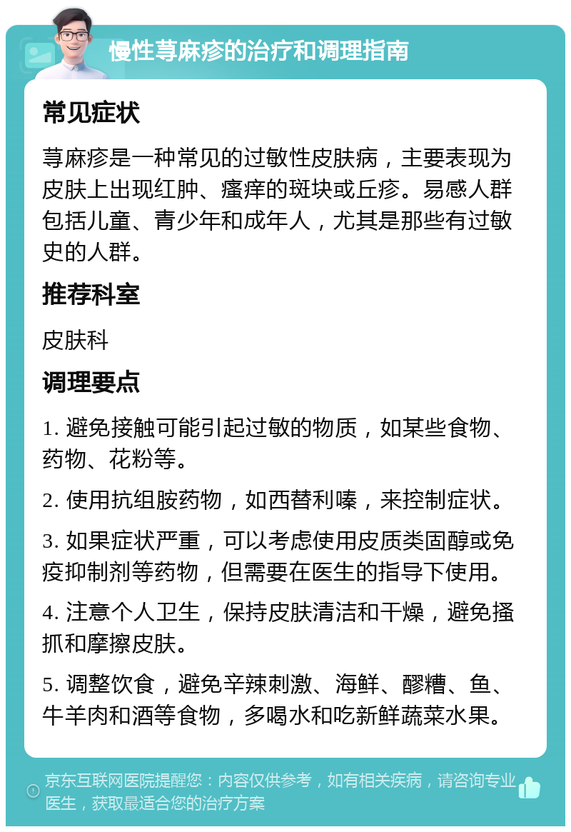 慢性荨麻疹的治疗和调理指南 常见症状 荨麻疹是一种常见的过敏性皮肤病，主要表现为皮肤上出现红肿、瘙痒的斑块或丘疹。易感人群包括儿童、青少年和成年人，尤其是那些有过敏史的人群。 推荐科室 皮肤科 调理要点 1. 避免接触可能引起过敏的物质，如某些食物、药物、花粉等。 2. 使用抗组胺药物，如西替利嗪，来控制症状。 3. 如果症状严重，可以考虑使用皮质类固醇或免疫抑制剂等药物，但需要在医生的指导下使用。 4. 注意个人卫生，保持皮肤清洁和干燥，避免搔抓和摩擦皮肤。 5. 调整饮食，避免辛辣刺激、海鲜、醪糟、鱼、牛羊肉和酒等食物，多喝水和吃新鲜蔬菜水果。