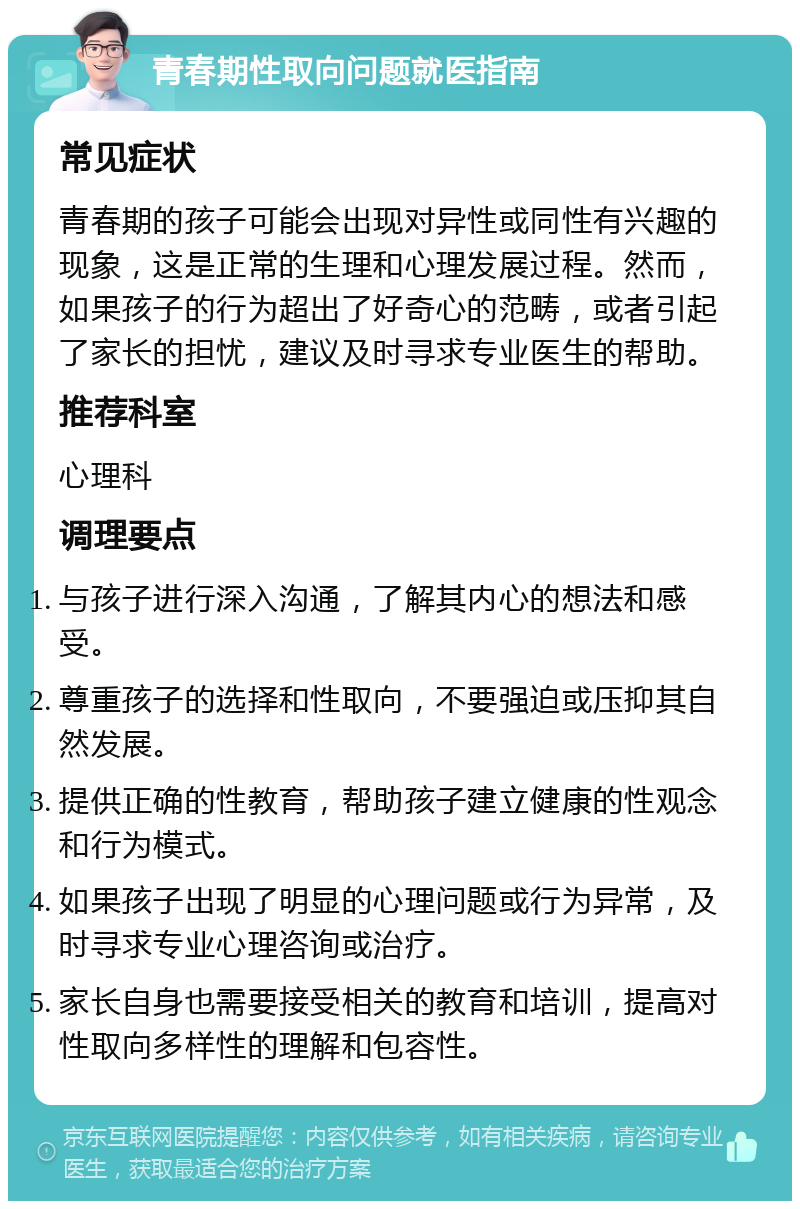 青春期性取向问题就医指南 常见症状 青春期的孩子可能会出现对异性或同性有兴趣的现象，这是正常的生理和心理发展过程。然而，如果孩子的行为超出了好奇心的范畴，或者引起了家长的担忧，建议及时寻求专业医生的帮助。 推荐科室 心理科 调理要点 与孩子进行深入沟通，了解其内心的想法和感受。 尊重孩子的选择和性取向，不要强迫或压抑其自然发展。 提供正确的性教育，帮助孩子建立健康的性观念和行为模式。 如果孩子出现了明显的心理问题或行为异常，及时寻求专业心理咨询或治疗。 家长自身也需要接受相关的教育和培训，提高对性取向多样性的理解和包容性。