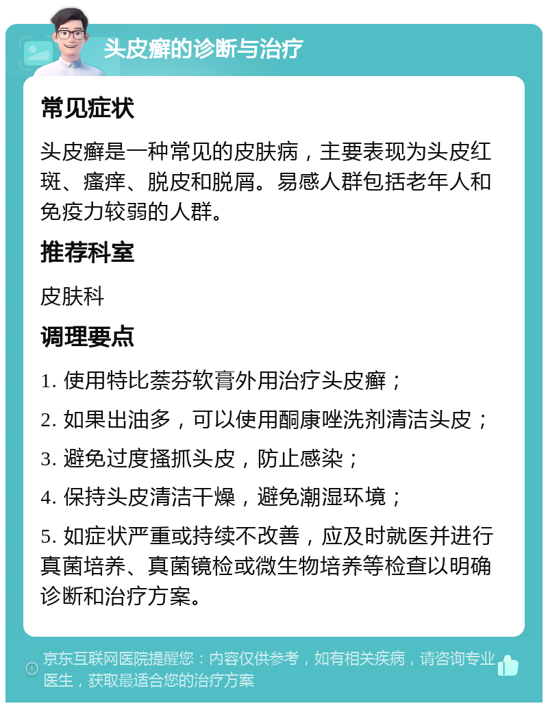 头皮癣的诊断与治疗 常见症状 头皮癣是一种常见的皮肤病，主要表现为头皮红斑、瘙痒、脱皮和脱屑。易感人群包括老年人和免疫力较弱的人群。 推荐科室 皮肤科 调理要点 1. 使用特比萘芬软膏外用治疗头皮癣； 2. 如果出油多，可以使用酮康唑洗剂清洁头皮； 3. 避免过度搔抓头皮，防止感染； 4. 保持头皮清洁干燥，避免潮湿环境； 5. 如症状严重或持续不改善，应及时就医并进行真菌培养、真菌镜检或微生物培养等检查以明确诊断和治疗方案。