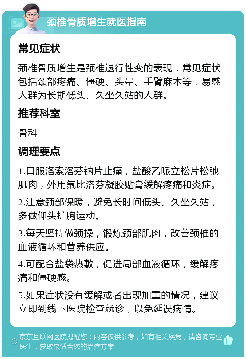 颈椎骨质增生就医指南 常见症状 颈椎骨质增生是颈椎退行性变的表现，常见症状包括颈部疼痛、僵硬、头晕、手臂麻木等，易感人群为长期低头、久坐久站的人群。 推荐科室 骨科 调理要点 1.口服洛索洛芬钠片止痛，盐酸乙哌立松片松弛肌肉，外用氟比洛芬凝胶贴膏缓解疼痛和炎症。 2.注意颈部保暖，避免长时间低头、久坐久站，多做仰头扩胸运动。 3.每天坚持做颈操，锻炼颈部肌肉，改善颈椎的血液循环和营养供应。 4.可配合盐袋热敷，促进局部血液循环，缓解疼痛和僵硬感。 5.如果症状没有缓解或者出现加重的情况，建议立即到线下医院检查就诊，以免延误病情。