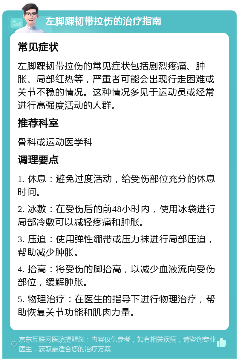 左脚踝韧带拉伤的治疗指南 常见症状 左脚踝韧带拉伤的常见症状包括剧烈疼痛、肿胀、局部红热等，严重者可能会出现行走困难或关节不稳的情况。这种情况多见于运动员或经常进行高强度活动的人群。 推荐科室 骨科或运动医学科 调理要点 1. 休息：避免过度活动，给受伤部位充分的休息时间。 2. 冰敷：在受伤后的前48小时内，使用冰袋进行局部冷敷可以减轻疼痛和肿胀。 3. 压迫：使用弹性绷带或压力袜进行局部压迫，帮助减少肿胀。 4. 抬高：将受伤的脚抬高，以减少血液流向受伤部位，缓解肿胀。 5. 物理治疗：在医生的指导下进行物理治疗，帮助恢复关节功能和肌肉力量。