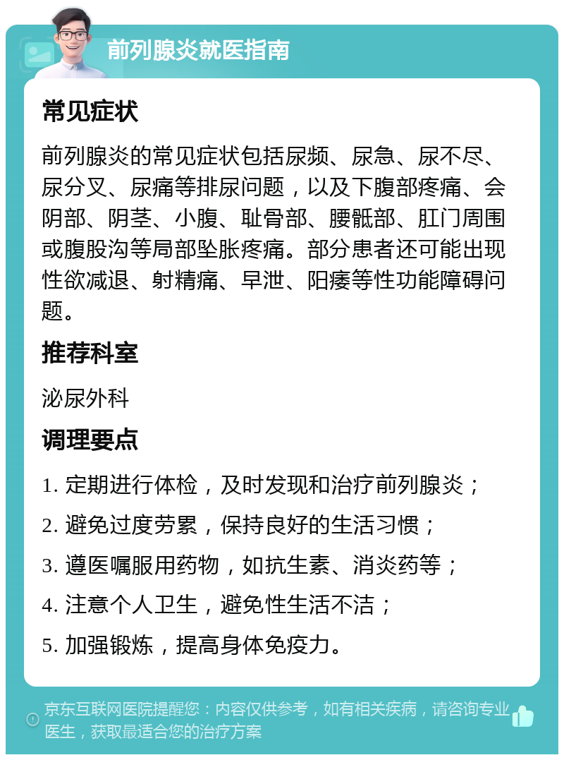 前列腺炎就医指南 常见症状 前列腺炎的常见症状包括尿频、尿急、尿不尽、尿分叉、尿痛等排尿问题，以及下腹部疼痛、会阴部、阴茎、小腹、耻骨部、腰骶部、肛门周围或腹股沟等局部坠胀疼痛。部分患者还可能出现性欲减退、射精痛、早泄、阳痿等性功能障碍问题。 推荐科室 泌尿外科 调理要点 1. 定期进行体检，及时发现和治疗前列腺炎； 2. 避免过度劳累，保持良好的生活习惯； 3. 遵医嘱服用药物，如抗生素、消炎药等； 4. 注意个人卫生，避免性生活不洁； 5. 加强锻炼，提高身体免疫力。