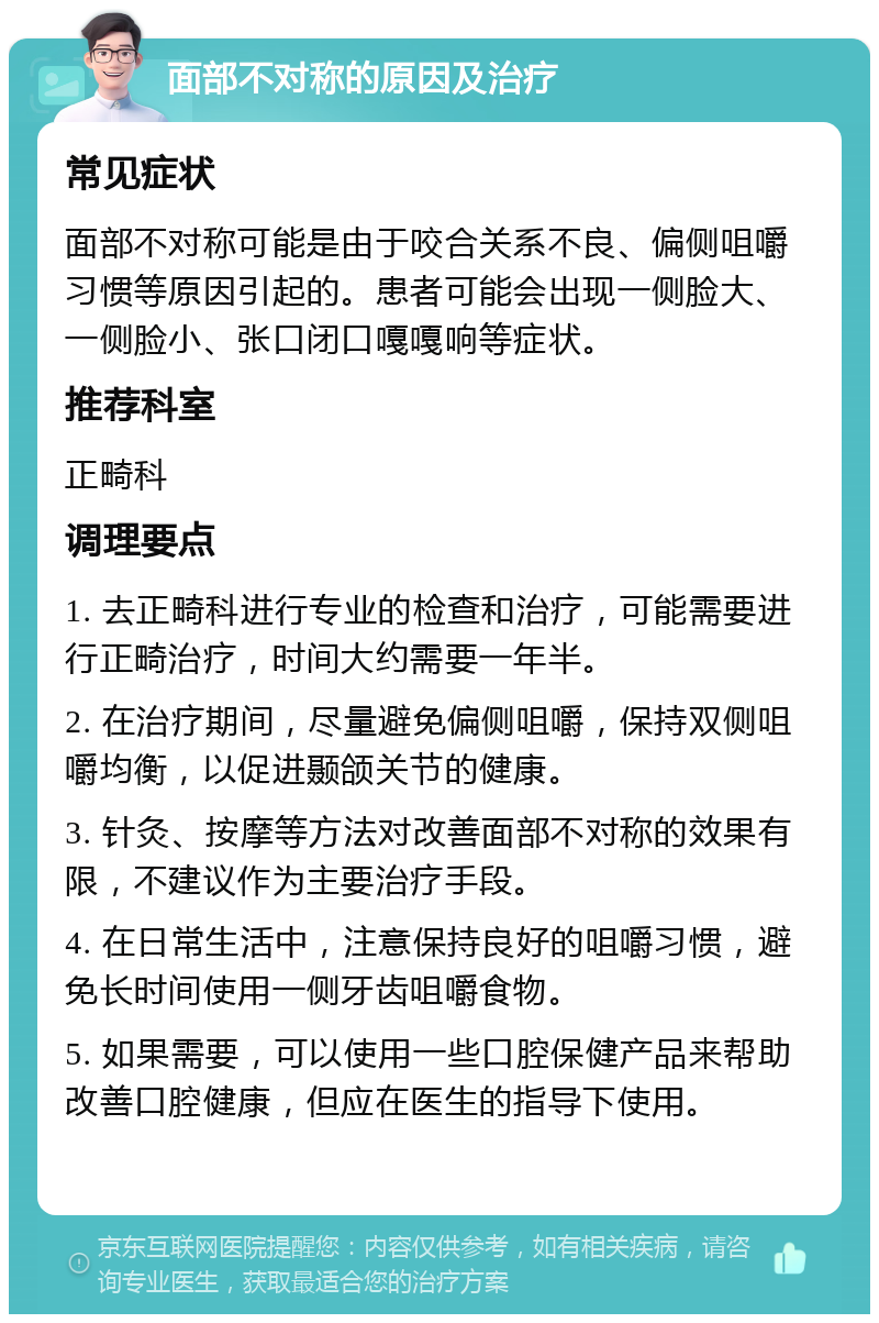 面部不对称的原因及治疗 常见症状 面部不对称可能是由于咬合关系不良、偏侧咀嚼习惯等原因引起的。患者可能会出现一侧脸大、一侧脸小、张口闭口嘎嘎响等症状。 推荐科室 正畸科 调理要点 1. 去正畸科进行专业的检查和治疗，可能需要进行正畸治疗，时间大约需要一年半。 2. 在治疗期间，尽量避免偏侧咀嚼，保持双侧咀嚼均衡，以促进颞颌关节的健康。 3. 针灸、按摩等方法对改善面部不对称的效果有限，不建议作为主要治疗手段。 4. 在日常生活中，注意保持良好的咀嚼习惯，避免长时间使用一侧牙齿咀嚼食物。 5. 如果需要，可以使用一些口腔保健产品来帮助改善口腔健康，但应在医生的指导下使用。