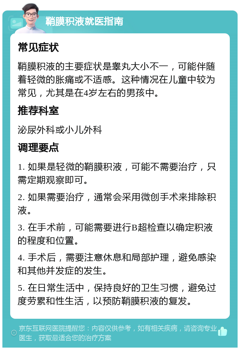 鞘膜积液就医指南 常见症状 鞘膜积液的主要症状是睾丸大小不一，可能伴随着轻微的胀痛或不适感。这种情况在儿童中较为常见，尤其是在4岁左右的男孩中。 推荐科室 泌尿外科或小儿外科 调理要点 1. 如果是轻微的鞘膜积液，可能不需要治疗，只需定期观察即可。 2. 如果需要治疗，通常会采用微创手术来排除积液。 3. 在手术前，可能需要进行B超检查以确定积液的程度和位置。 4. 手术后，需要注意休息和局部护理，避免感染和其他并发症的发生。 5. 在日常生活中，保持良好的卫生习惯，避免过度劳累和性生活，以预防鞘膜积液的复发。